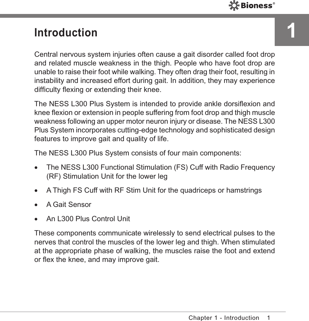 1Chapter 1 - Introduction1IntroductionCentral nervous system injuries often cause a gait disorder called foot drop and related muscle weakness in the thigh. People who have foot drop are unable to raise their foot while walking. They often drag their foot, resulting in instability and increased effort during gait. In addition, they may experience difﬁculty ﬂexing or extending their knee.The NESS L300 Plus System is intended to provide ankle dorsiﬂexion and knee ﬂexion or extension in people suffering from foot drop and thigh muscle weakness following an upper motor neuron injury or disease. The NESS L300 Plus System incorporates cutting-edge technology and sophisticated design features to improve gait and quality of life.The NESS L300 Plus System consists of four main components: •The NESS L300 Functional Stimulation (FS) Cuff with Radio Frequency (RF) Stimulation Unit for the lower leg •A Thigh FS Cuff with RF Stim Unit for the quadriceps or hamstrings •A Gait Sensor •An L300 Plus Control UnitThese components communicate wirelessly to send electrical pulses to the nerves that control the muscles of the lower leg and thigh. When stimulated at the appropriate phase of walking, the muscles raise the foot and extend or ﬂex the knee, and may improve gait.