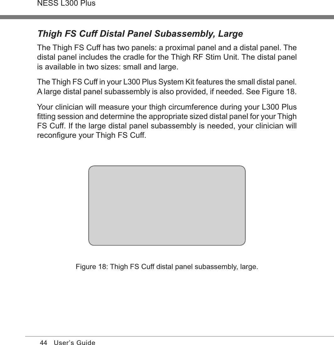 44NESS L300 PlusUser’s GuideThigh FS Cuff Distal Panel Subassembly, LargeThe Thigh FS Cuff has two panels: a proximal panel and a distal panel. The distal panel includes the cradle for the Thigh RF Stim Unit. The distal panel is available in two sizes: small and large. The Thigh FS Cuff in your L300 Plus System Kit features the small distal panel. A large distal panel subassembly is also provided, if needed. See Figure 18. Your clinician will measure your thigh circumference during your L300 Plus ﬁtting session and determine the appropriate sized distal panel for your Thigh FS Cuff. If the large distal panel subassembly is needed, your clinician will reconﬁgure your Thigh FS Cuff. Figure 18: Thigh FS Cuff distal panel subassembly, large.