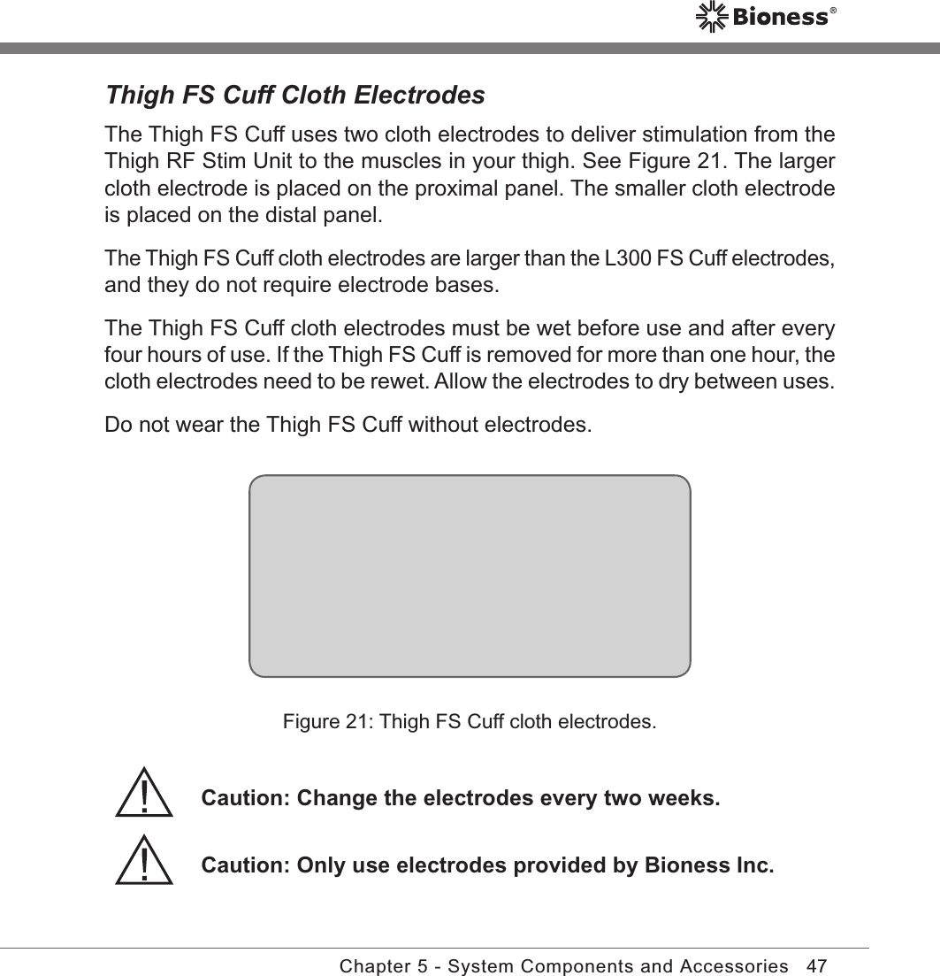 47Chapter 5 - System Components and AccessoriesThigh FS Cuff Cloth ElectrodesThe Thigh FS Cuff uses two cloth electrodes to deliver stimulation from the Thigh RF Stim Unit to the muscles in your thigh. See Figure 21. The larger cloth electrode is placed on the proximal panel. The smaller cloth electrode is placed on the distal panel.The Thigh FS Cuff cloth electrodes are larger than the L300 FS Cuff electrodes, and they do not require electrode bases. The Thigh FS Cuff cloth electrodes must be wet before use and after every four hours of use. If the Thigh FS Cuff is removed for more than one hour, the cloth electrodes need to be rewet. Allow the electrodes to dry between uses.Do not wear the Thigh FS Cuff without electrodes.Caution: Change the electrodes every two weeks.Figure 21: Thigh FS Cuff cloth electrodes.Caution: Only use electrodes provided by Bioness Inc.