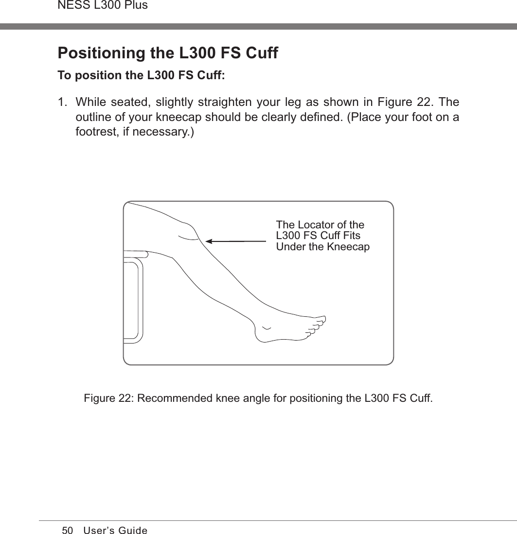 50NESS L300 PlusUser’s GuidePositioning the L300 FS CuffTo position the L300 FS Cuff:1.  While seated, slightly straighten your leg as shown in Figure 22. The outline of your kneecap should be clearly deﬁned. (Place your foot on a footrest, if necessary.)Figure 22: Recommended knee angle for positioning the L300 FS Cuff.The Locator of the L300 FS Cuff Fits Under the Kneecap