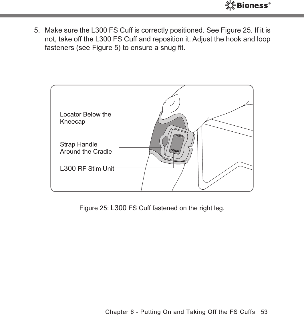 53Chapter 6 - Putting On and Taking Off the FS CuffsFigure 25: L300 FS Cuff fastened on the right leg.Locator Below the KneecapStrap Handle Around the CradleL300 RF Stim Unit5.  Make sure the L300 FS Cuff is correctly positioned. See Figure 25. If it is not, take off the L300 FS Cuff and reposition it. Adjust the hook and loop fasteners (see Figure 5) to ensure a snug ﬁt.