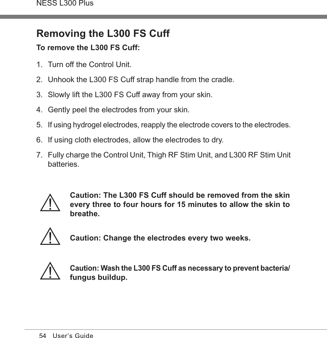 54NESS L300 PlusUser’s GuideRemoving the L300 FS CuffTo remove the L300 FS Cuff:1.  Turn off the Control Unit.2.  Unhook the L300 FS Cuff strap handle from the cradle.3.  Slowly lift the L300 FS Cuff away from your skin.4.  Gently peel the electrodes from your skin.5. If using hydrogel electrodes, reapply the electrode covers to the electrodes.6.  If using cloth electrodes, allow the electrodes to dry.7. Fully charge the Control Unit, Thigh RF Stim Unit, and L300 RF Stim Unit batteries.Caution: Change the electrodes every two weeks.Caution: The L300 FS Cuff should be removed from the skin every three to four hours for 15 minutes to allow the skin to breathe.Caution: Wash the L300 FS Cuff as necessary to prevent bacteria/fungus buildup.