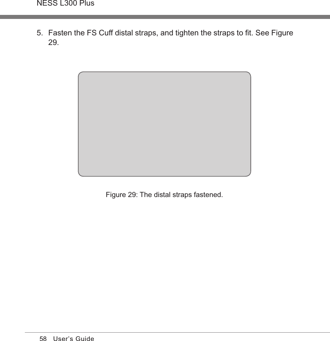 58NESS L300 PlusUser’s Guide5.  Fasten the FS Cuff distal straps, and tighten the straps to ﬁt. See Figure  29.Figure 29: The distal straps fastened.