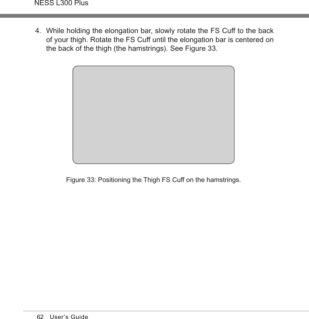62NESS L300 PlusUser’s Guide4.  While holding the elongation bar, slowly rotate the FS Cuff to the back of your thigh. Rotate the FS Cuff until the elongation bar is centered on the back of the thigh (the hamstrings). See Figure 33.Figure 33: Positioning the Thigh FS Cuff on the hamstrings.
