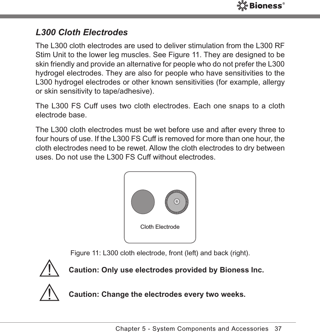 37Chapter 5 - System Components and AccessoriesL300 Cloth ElectrodesThe L300 cloth electrodes are used to deliver stimulation from the L300 RF Stim Unit to the lower leg muscles. See Figure 11. They are designed to be skin friendly and provide an alternative for people who do not prefer the L300 hydrogel electrodes. They are also for people who have sensitivities to the L300 hydrogel electrodes or other known sensitivities (for example, allergy or skin sensitivity to tape/adhesive).The L300 FS Cuff uses two cloth electrodes. Each one snaps to a cloth electrode base.The L300 cloth electrodes must be wet before use and after every three to four hours of use. If the L300 FS Cuff is removed for more than one hour, the cloth electrodes need to be rewet. Allow the cloth electrodes to dry between uses. Do not use the L300 FS Cuff without electrodes.Cloth ElectrodeFigure 11: L300 cloth electrode, front (left) and back (right).Caution: Change the electrodes every two weeks.Caution: Only use electrodes provided by Bioness Inc.