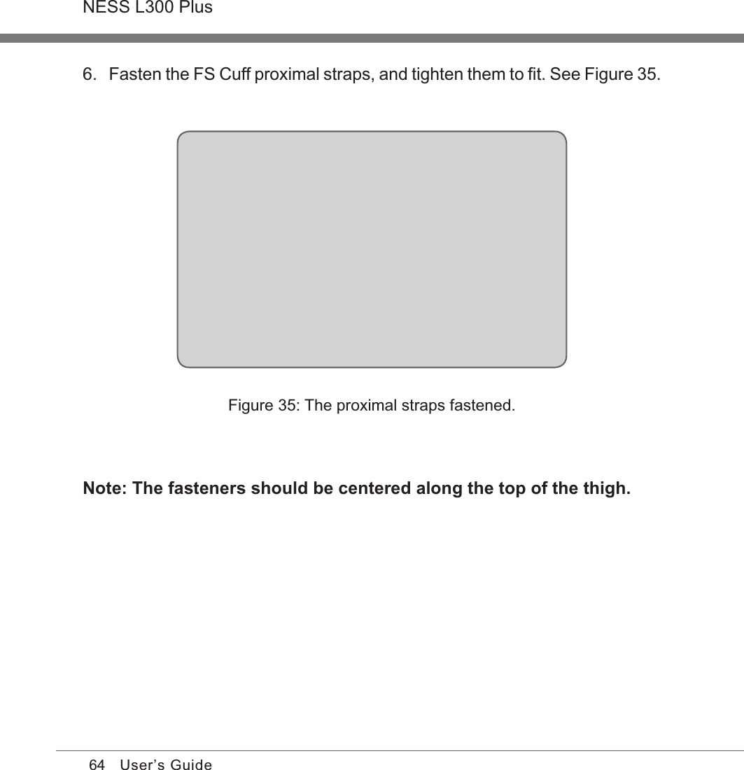 64NESS L300 PlusUser’s Guide6. Fasten the FS Cuff proximal straps, and tighten them to ﬁt. See Figure 35.Figure 35: The proximal straps fastened.Note: The fasteners should be centered along the top of the thigh.