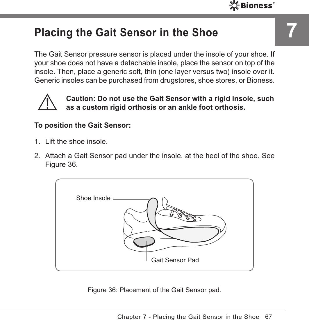 67Chapter 7 - Placing the Gait Sensor in the ShoePlacing the Gait Sensor in the ShoeThe Gait Sensor pressure sensor is placed under the insole of your shoe. If your shoe does not have a detachable insole, place the sensor on top of the insole. Then, place a generic soft, thin (one layer versus two) insole over it. Generic insoles can be purchased from drugstores, shoe stores, or Bioness.Caution: Do not use the Gait Sensor with a rigid insole, such as a custom rigid orthosis or an ankle foot orthosis.To position the Gait Sensor:1.  Lift the shoe insole. 2.  Attach a Gait Sensor pad under the insole, at the heel of the shoe. See Figure 36.Figure 36: Placement of the Gait Sensor pad.Shoe InsoleGait Sensor Pad7