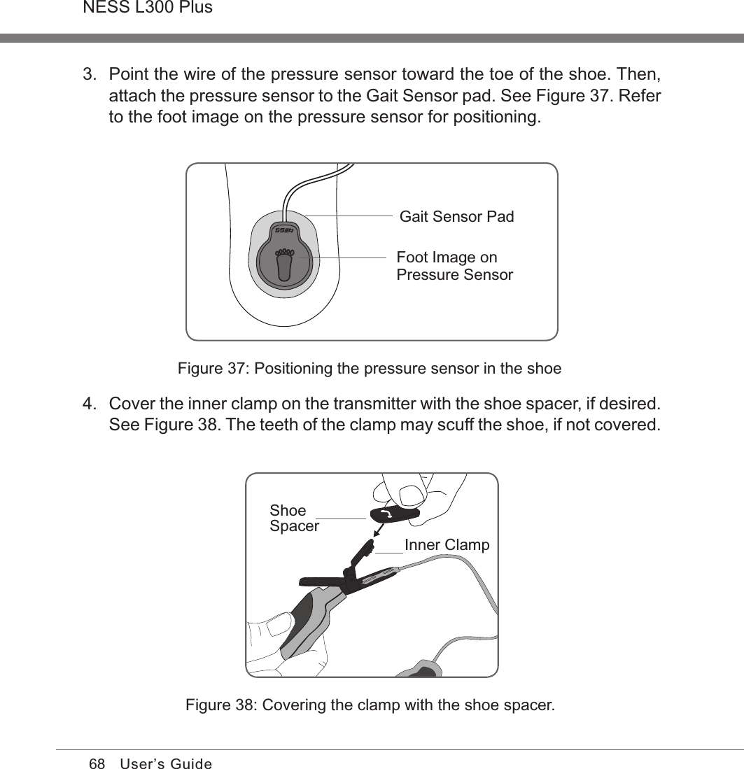 68NESS L300 PlusUser’s Guide3.  Point the wire of the pressure sensor toward the toe of the shoe. Then, attach the pressure sensor to the Gait Sensor pad. See Figure 37. Refer to the foot image on the pressure sensor for positioning.4.  Cover the inner clamp on the transmitter with the shoe spacer, if desired. See Figure 38. The teeth of the clamp may scuff the shoe, if not covered.Figure 38: Covering the clamp with the shoe spacer.Foot Image on Pressure SensorGait Sensor PadShoeSpacerInner ClampFigure 37: Positioning the pressure sensor in the shoe