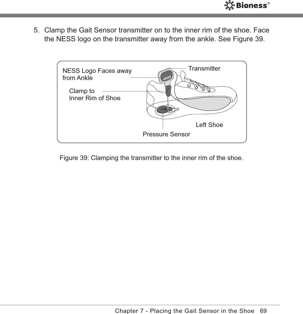 69Chapter 7 - Placing the Gait Sensor in the ShoeFigure 39: Clamping the transmitter to the inner rim of the shoe.5.  Clamp the Gait Sensor transmitter on to the inner rim of the shoe. Face the NESS logo on the transmitter away from the ankle. See Figure 39.Pressure SensorTransmitterClamp toInner Rim of ShoeNESS Logo Faces awayfrom AnkleLeft Shoe