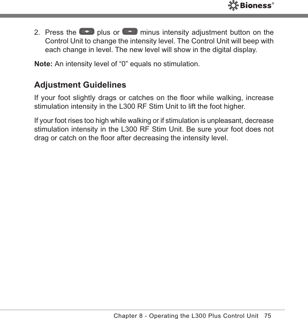 75Chapter 8 - Operating the L300 Plus Control Unit2.  Press the   plus or   minus intensity adjustment button on the Control Unit to change the intensity level. The Control Unit will beep with each change in level. The new level will show in the digital display.Note: An intensity level of “0” equals no stimulation.Adjustment GuidelinesIf your foot slightly drags or catches on the ﬂoor while walking, increase stimulation intensity in the L300 RF Stim Unit to lift the foot higher.If your foot rises too high while walking or if stimulation is unpleasant, decrease stimulation intensity in the L300 RF Stim Unit. Be sure your foot does not drag or catch on the ﬂoor after decreasing the intensity level.