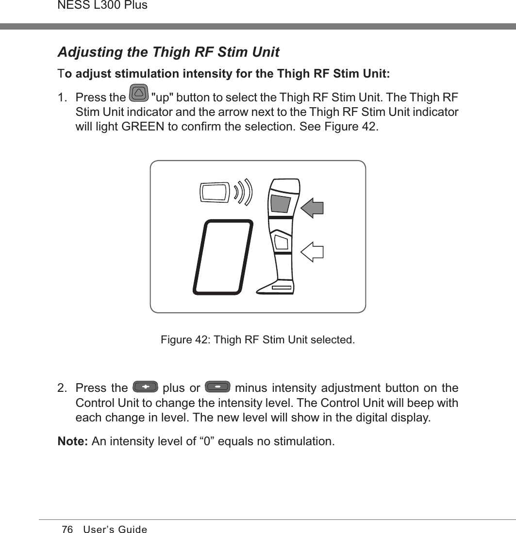 76NESS L300 PlusUser’s GuideAdjusting the Thigh RF Stim UnitTo adjust stimulation intensity for the Thigh RF Stim Unit:1.  Press the   &quot;up&quot; button to select the Thigh RF Stim Unit. The Thigh RF Stim Unit indicator and the arrow next to the Thigh RF Stim Unit indicator will light GREEN to conﬁrm the selection. See Figure 42.Figure 42: Thigh RF Stim Unit selected.2.  Press the   plus or   minus intensity adjustment button on the Control Unit to change the intensity level. The Control Unit will beep with each change in level. The new level will show in the digital display.Note: An intensity level of “0” equals no stimulation.