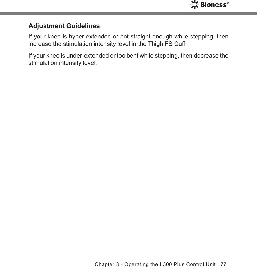 77Chapter 8 - Operating the L300 Plus Control UnitAdjustment GuidelinesIf your knee is hyper-extended or not straight enough while stepping, then increase the stimulation intensity level in the Thigh FS Cuff.If your knee is under-extended or too bent while stepping, then decrease the stimulation intensity level.