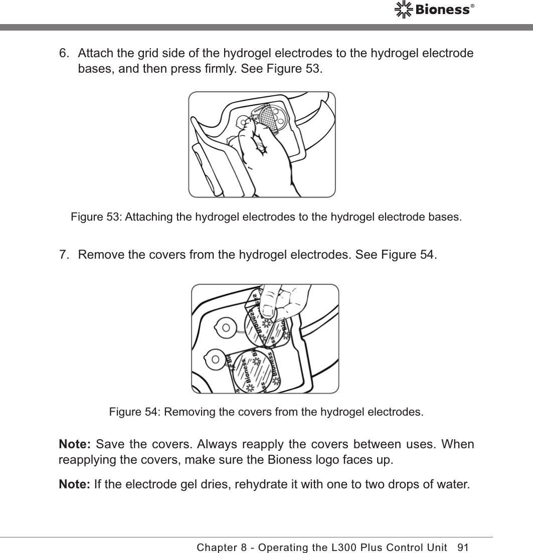91Chapter 8 - Operating the L300 Plus Control UnitFigure 53: Attaching the hydrogel electrodes to the hydrogel electrode bases.Figure 54: Removing the covers from the hydrogel electrodes.Note: Save the covers. Always reapply the covers between uses. When reapplying the covers, make sure the Bioness logo faces up. Note: If the electrode gel dries, rehydrate it with one to two drops of water.6.  Attach the grid side of the hydrogel electrodes to the hydrogel electrode bases, and then press ﬁrmly. See Figure 53.7.  Remove the covers from the hydrogel electrodes. See Figure 54.