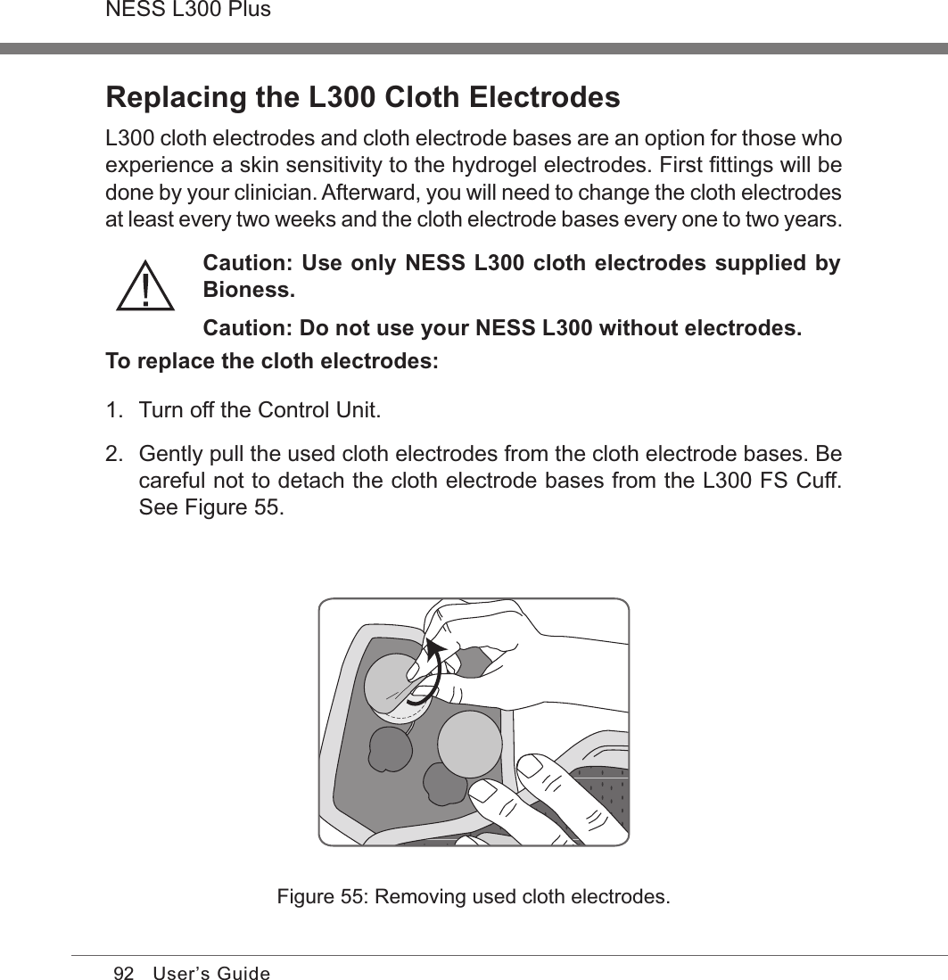 92NESS L300 PlusUser’s GuideReplacing the L300 Cloth ElectrodesL300 cloth electrodes and cloth electrode bases are an option for those who experience a skin sensitivity to the hydrogel electrodes. First ﬁttings will be done by your clinician. Afterward, you will need to change the cloth electrodes at least every two weeks and the cloth electrode bases every one to two years.Caution: Use only NESS L300 cloth electrodes supplied by Bioness.Caution: Do not use your NESS L300 without electrodes.To replace the cloth electrodes:1.  Turn off the Control Unit.2.  Gently pull the used cloth electrodes from the cloth electrode bases. Be careful not to detach the cloth electrode bases from the L300 FS Cuff. See Figure 55.Figure 55: Removing used cloth electrodes.