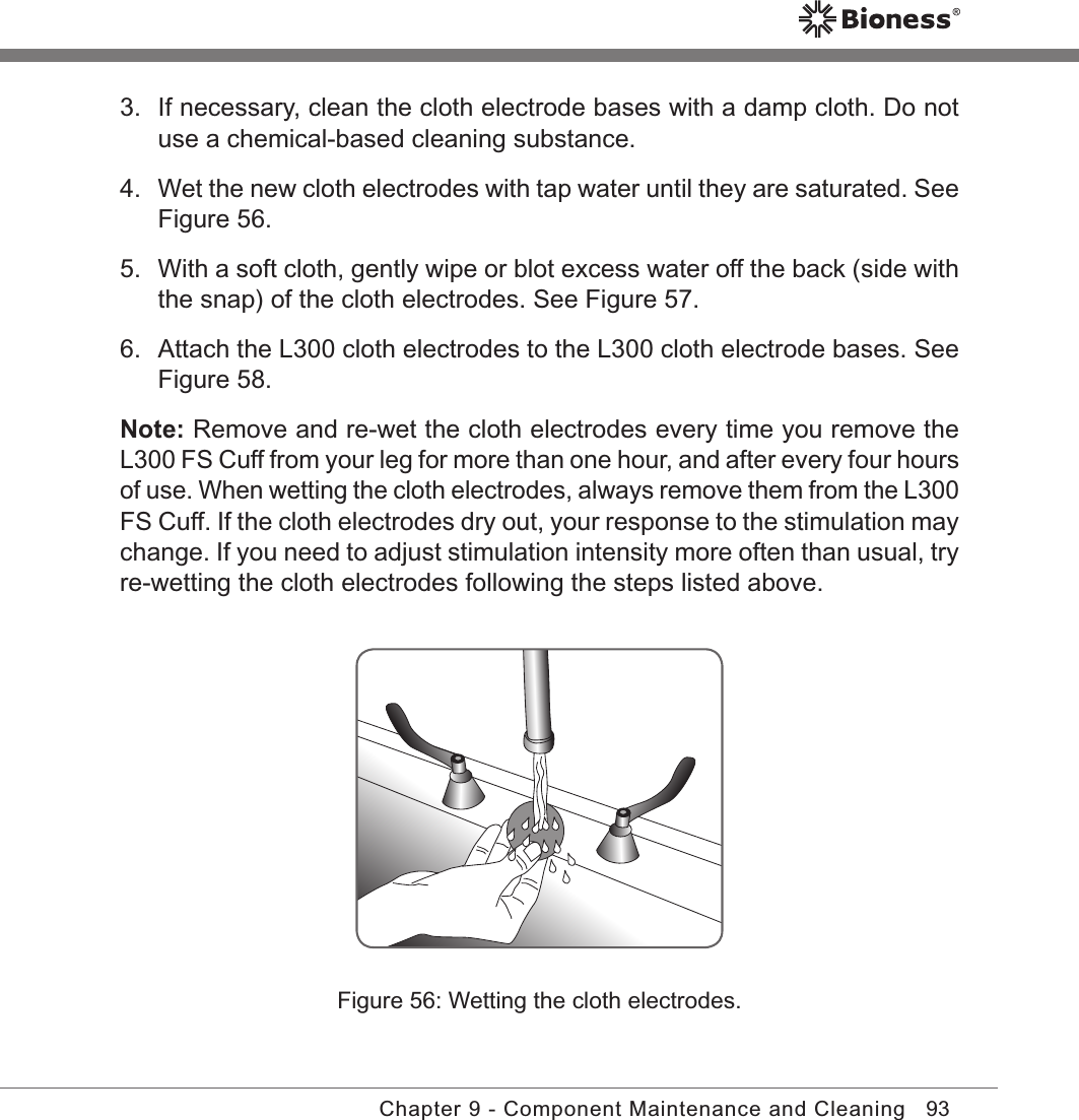 93Chapter 9 - Component Maintenance and Cleaning3.  If necessary, clean the cloth electrode bases with a damp cloth. Do not use a chemical-based cleaning substance.4.  Wet the new cloth electrodes with tap water until they are saturated. See Figure 56.5.  With a soft cloth, gently wipe or blot excess water off the back (side with the snap) of the cloth electrodes. See Figure 57.6.  Attach the L300 cloth electrodes to the L300 cloth electrode bases. See Figure 58.Note: Remove and re-wet the cloth electrodes every time you remove the L300 FS Cuff from your leg for more than one hour, and after every four hours of use. When wetting the cloth electrodes, always remove them from the L300 FS Cuff. If the cloth electrodes dry out, your response to the stimulation may change. If you need to adjust stimulation intensity more often than usual, try re-wetting the cloth electrodes following the steps listed above.Figure 56: Wetting the cloth electrodes.