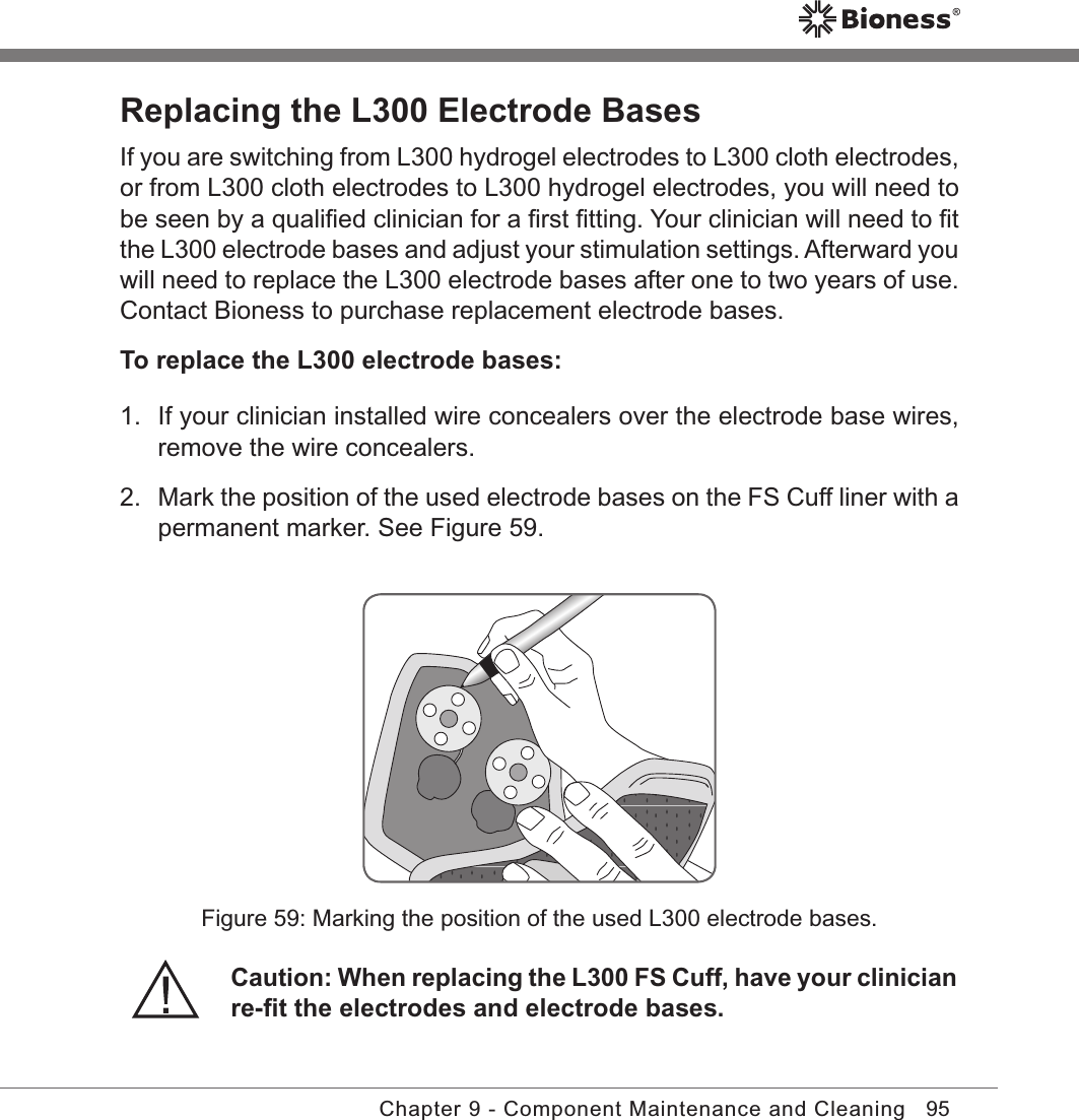 95Chapter 9 - Component Maintenance and CleaningReplacing the L300 Electrode BasesIf you are switching from L300 hydrogel electrodes to L300 cloth electrodes, or from L300 cloth electrodes to L300 hydrogel electrodes, you will need to be seen by a qualiﬁed clinician for a ﬁrst ﬁtting. Your clinician will need to ﬁt the L300 electrode bases and adjust your stimulation settings. Afterward you will need to replace the L300 electrode bases after one to two years of use. Contact Bioness to purchase replacement electrode bases.To replace the L300 electrode bases:1.  If your clinician installed wire concealers over the electrode base wires, remove the wire concealers.2.  Mark the position of the used electrode bases on the FS Cuff liner with a permanent marker. See Figure 59.Caution: When replacing the L300 FS Cuff, have your clinician re-ﬁt the electrodes and electrode bases.Figure 59: Marking the position of the used L300 electrode bases.