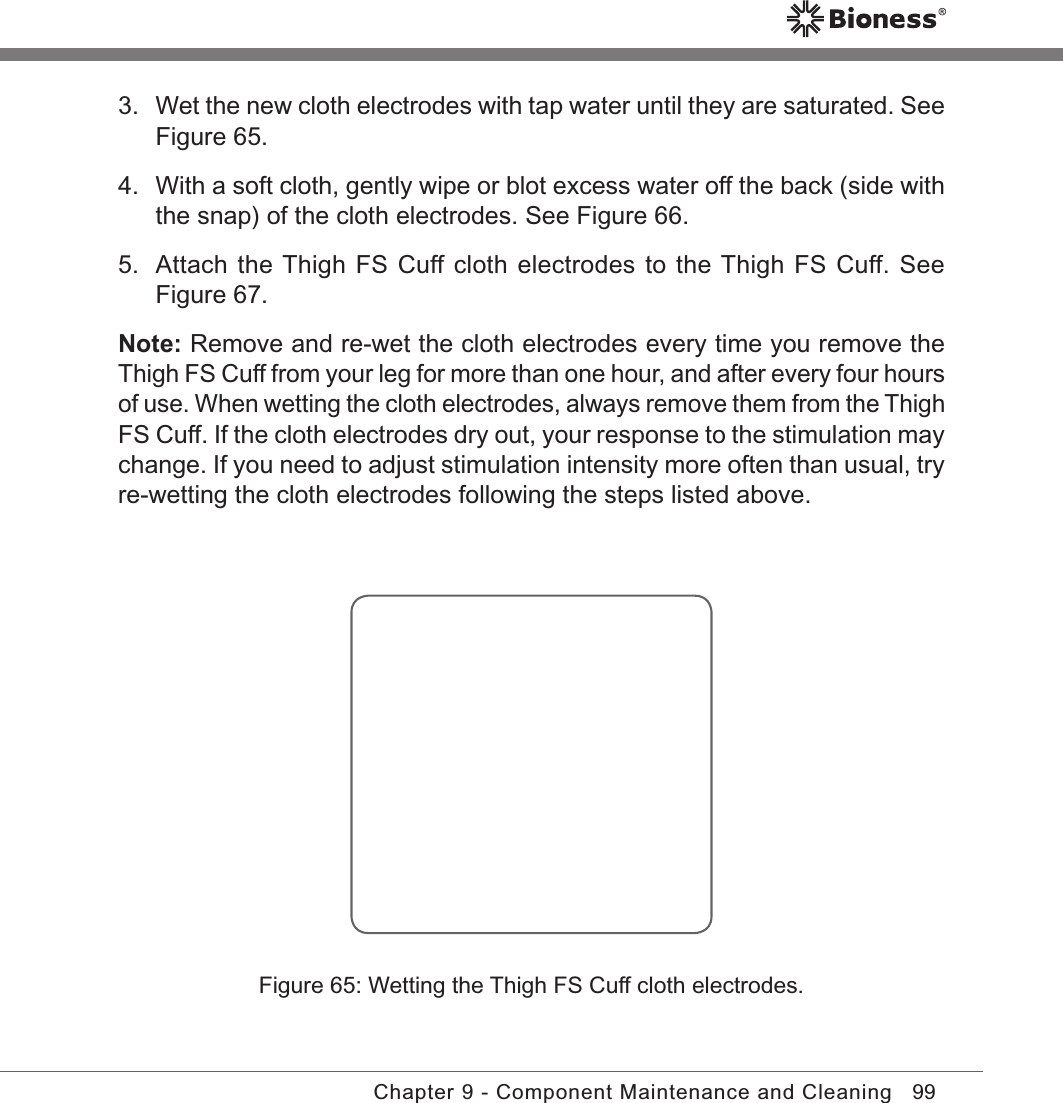 99Chapter 9 - Component Maintenance and Cleaning3.  Wet the new cloth electrodes with tap water until they are saturated. See Figure 65.4.  With a soft cloth, gently wipe or blot excess water off the back (side with the snap) of the cloth electrodes. See Figure 66.5.  Attach the Thigh FS Cuff cloth electrodes to the Thigh FS Cuff. See Figure 67.Note: Remove and re-wet the cloth electrodes every time you remove the Thigh FS Cuff from your leg for more than one hour, and after every four hours of use. When wetting the cloth electrodes, always remove them from the Thigh FS Cuff. If the cloth electrodes dry out, your response to the stimulation may change. If you need to adjust stimulation intensity more often than usual, try re-wetting the cloth electrodes following the steps listed above.Figure 65: Wetting the Thigh FS Cuff cloth electrodes.