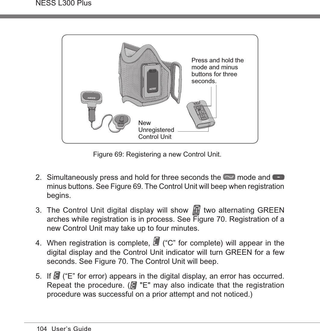 104NESS L300 PlusUser’s Guide2.  Simultaneously press and hold for three seconds the   mode and   minus buttons. See Figure 69. The Control Unit will beep when registration begins.3.  The Control Unit digital display will show   two alternating GREEN arches while registration is in process. See Figure 70. Registration of a new Control Unit may take up to four minutes.4.  When registration is complete,   (“C” for complete) will appear in the digital display and the Control Unit indicator will turn GREEN for a few seconds. See Figure 70. The Control Unit will beep.5.  If   (“E” for error) appears in the digital display, an error has occurred. Repeat the procedure. (  &quot;E&quot; may also indicate that the registration procedure was successful on a prior attempt and not noticed.)New Unregistered Control UnitPress and hold the mode and minus buttons for three seconds.Figure 69: Registering a new Control Unit.