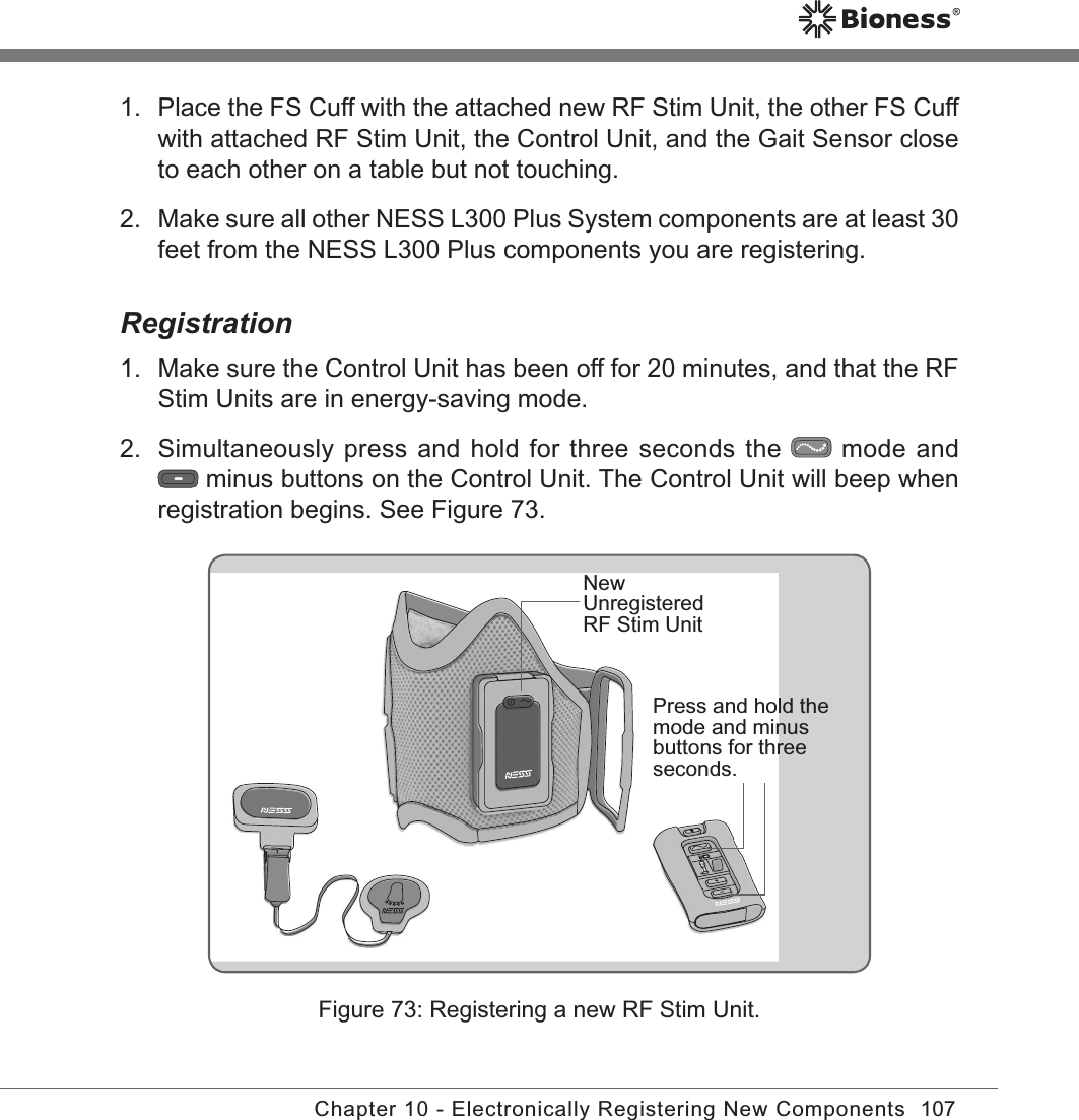 107Chapter 10 - Electronically Registering New Components1.  Place the FS Cuff with the attached new RF Stim Unit, the other FS Cuff with attached RF Stim Unit, the Control Unit, and the Gait Sensor close to each other on a table but not touching.2.  Make sure all other NESS L300 Plus System components are at least 30 feet from the NESS L300 Plus components you are registering.Registration1.  Make sure the Control Unit has been off for 20 minutes, and that the RF Stim Units are in energy-saving mode.2.  Simultaneously press and hold for three seconds the   mode and  minus buttons on the Control Unit. The Control Unit will beep when registration begins. See Figure 73.Figure 73: Registering a new RF Stim Unit.Press and hold the mode and minus buttons for three seconds.New Unregistered RF Stim Unit