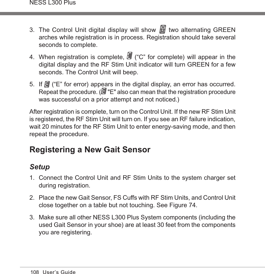 108NESS L300 PlusUser’s Guide3.  The Control Unit digital display will show   two alternating GREEN arches while registration is in process. Registration should take several seconds to complete.4.  When registration is complete,   (“C” for complete) will appear in the digital display and the RF Stim Unit indicator will turn GREEN for a few seconds. The Control Unit will beep.5.  If   (“E” for error) appears in the digital display, an error has occurred. Repeat the procedure. (  &quot;E&quot; also can mean that the registration procedure was successful on a prior attempt and not noticed.)After registration is complete, turn on the Control Unit. If the new RF Stim Unit is registered, the RF Stim Unit will turn on. If you see an RF failure indication, wait 20 minutes for the RF Stim Unit to enter energy-saving mode, and then repeat the procedure.Registering a New Gait SensorSetup1.  Connect the Control Unit and RF Stim Units to the system charger set during registration.2. Place the new Gait Sensor, FS Cuffs with RF Stim Units, and Control Unit close together on a table but not touching. See Figure 74.3.  Make sure all other NESS L300 Plus System components (including the used Gait Sensor in your shoe) are at least 30 feet from the components you are registering.
