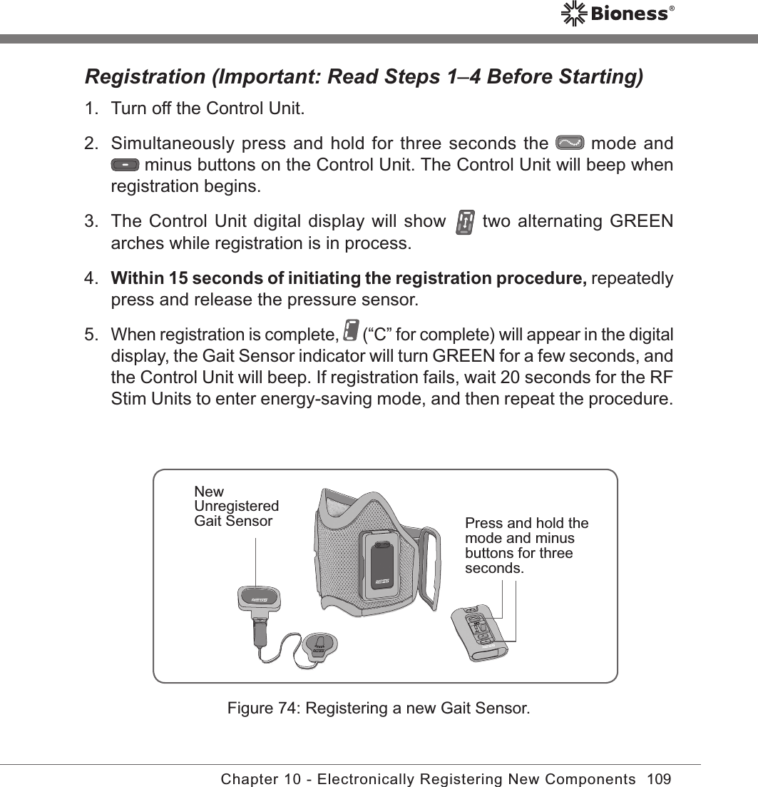 109Chapter 10 - Electronically Registering New ComponentsRegistration (Important: Read Steps 1–4 Before Starting)1.  Turn off the Control Unit.2.  Simultaneously press and hold for three seconds the   mode and  minus buttons on the Control Unit. The Control Unit will beep when registration begins.3.  The Control Unit digital display will show   two alternating GREEN arches while registration is in process.4. Within 15 seconds of initiating the registration procedure, repeatedly press and release the pressure sensor.5. When registration is complete,   (“C” for complete) will appear in the digital display, the Gait Sensor indicator will turn GREEN for a few seconds, and the Control Unit will beep. If registration fails, wait 20 seconds for the RF Stim Units to enter energy-saving mode, and then repeat the procedure.Figure 74: Registering a new Gait Sensor.Press and hold the mode and minus buttons for three seconds.New Unregistered Gait Sensor