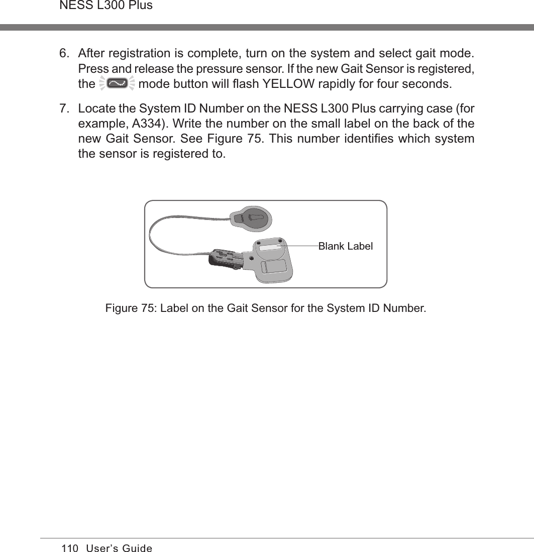 110NESS L300 PlusUser’s GuideBlank LabelFigure 75: Label on the Gait Sensor for the System ID Number.6.  After registration is complete, turn on the system and select gait mode. Press and release the pressure sensor. If the new Gait Sensor is registered, the   mode button will ﬂash YELLOW rapidly for four seconds.7.  Locate the System ID Number on the NESS L300 Plus carrying case (for example, A334). Write the number on the small label on the back of the new Gait Sensor. See Figure 75. This number identiﬁes which system the sensor is registered to.