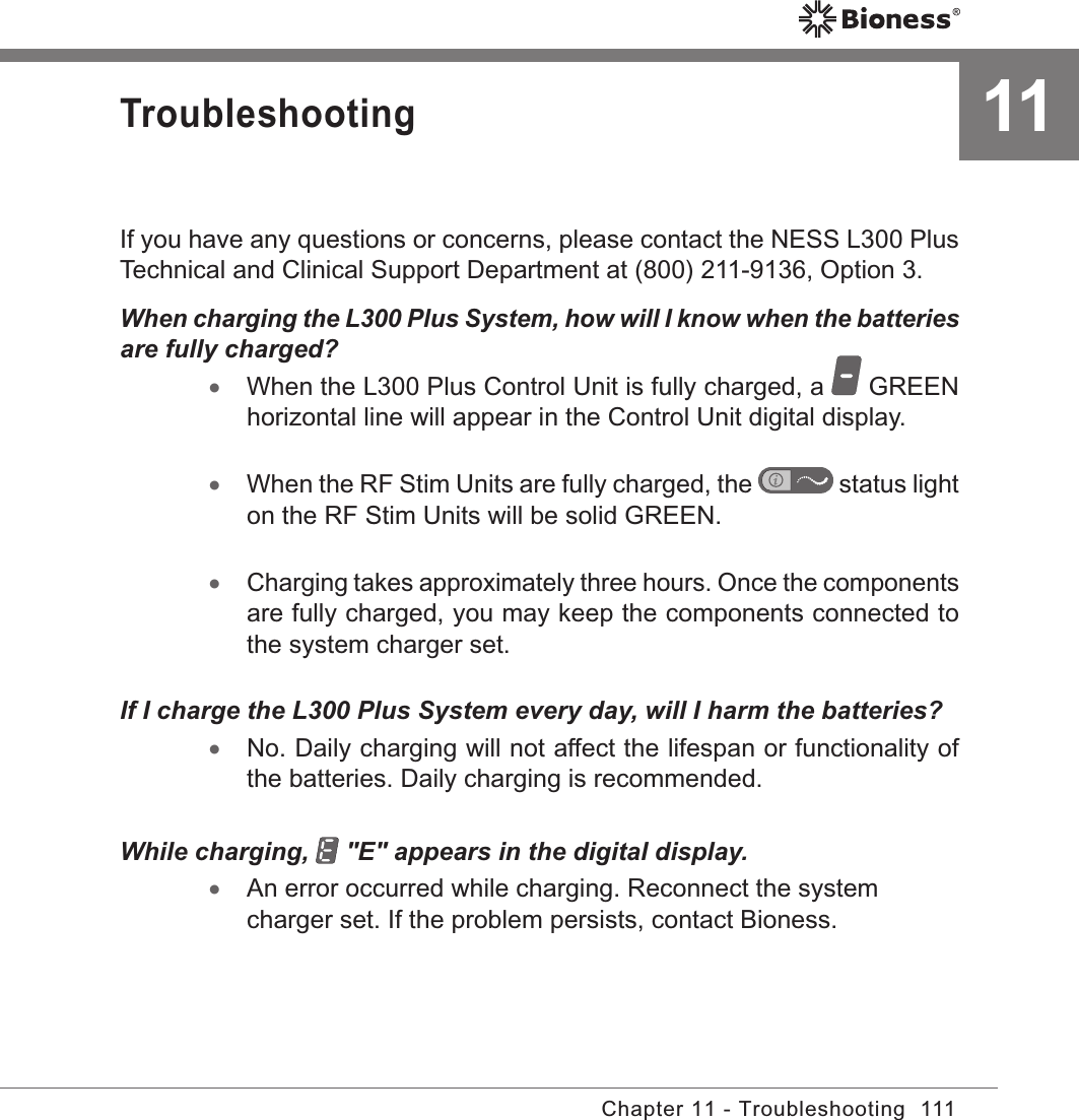 111Chapter 11 - Troubleshooting11TroubleshootingIf you have any questions or concerns, please contact the NESS L300 Plus Technical and Clinical Support Department at (800) 211-9136, Option 3.When charging the L300 Plus System, how will I know when the batteries are fully charged? •When the L300 Plus Control Unit is fully charged, a   GREEN horizontal line will appear in the Control Unit digital display. •When the RF Stim Units are fully charged, the   status light on the RF Stim Units will be solid GREEN. •Charging takes approximately three hours. Once the components are fully charged, you may keep the components connected to the system charger set.If I charge the L300 Plus System every day, will I harm the batteries? •No. Daily charging will not affect the lifespan or functionality of the batteries. Daily charging is recommended.While charging,   &quot;E&quot; appears in the digital display. •An error occurred while charging. Reconnect the system charger set. If the problem persists, contact Bioness.