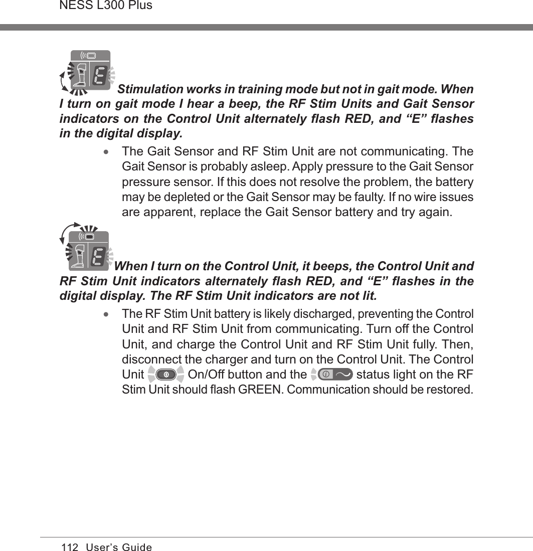 112NESS L300 PlusUser’s Guide  Stimulation works in training mode but not in gait mode. When I turn on gait mode I hear a beep, the RF Stim Units and Gait Sensor indicators on the Control Unit alternately ﬂash RED, and “E” ﬂashes in the digital display. •The Gait Sensor and RF Stim Unit are not communicating. The Gait Sensor is probably asleep. Apply pressure to the Gait Sensor pressure sensor. If this does not resolve the problem, the battery may be depleted or the Gait Sensor may be faulty. If no wire issues are apparent, replace the Gait Sensor battery and try again.When I turn on the Control Unit, it beeps, the Control Unit and RF Stim Unit indicators alternately ﬂash RED, and “E” ﬂashes in the digital display. The RF Stim Unit indicators are not lit. •The RF Stim Unit battery is likely discharged, preventing the Control Unit and RF Stim Unit from communicating. Turn off the Control Unit, and charge the Control Unit and RF Stim Unit fully. Then, disconnect the charger and turn on the Control Unit. The Control Unit   On/Off button and the   status light on the RF Stim Unit should ﬂash GREEN. Communication should be restored.