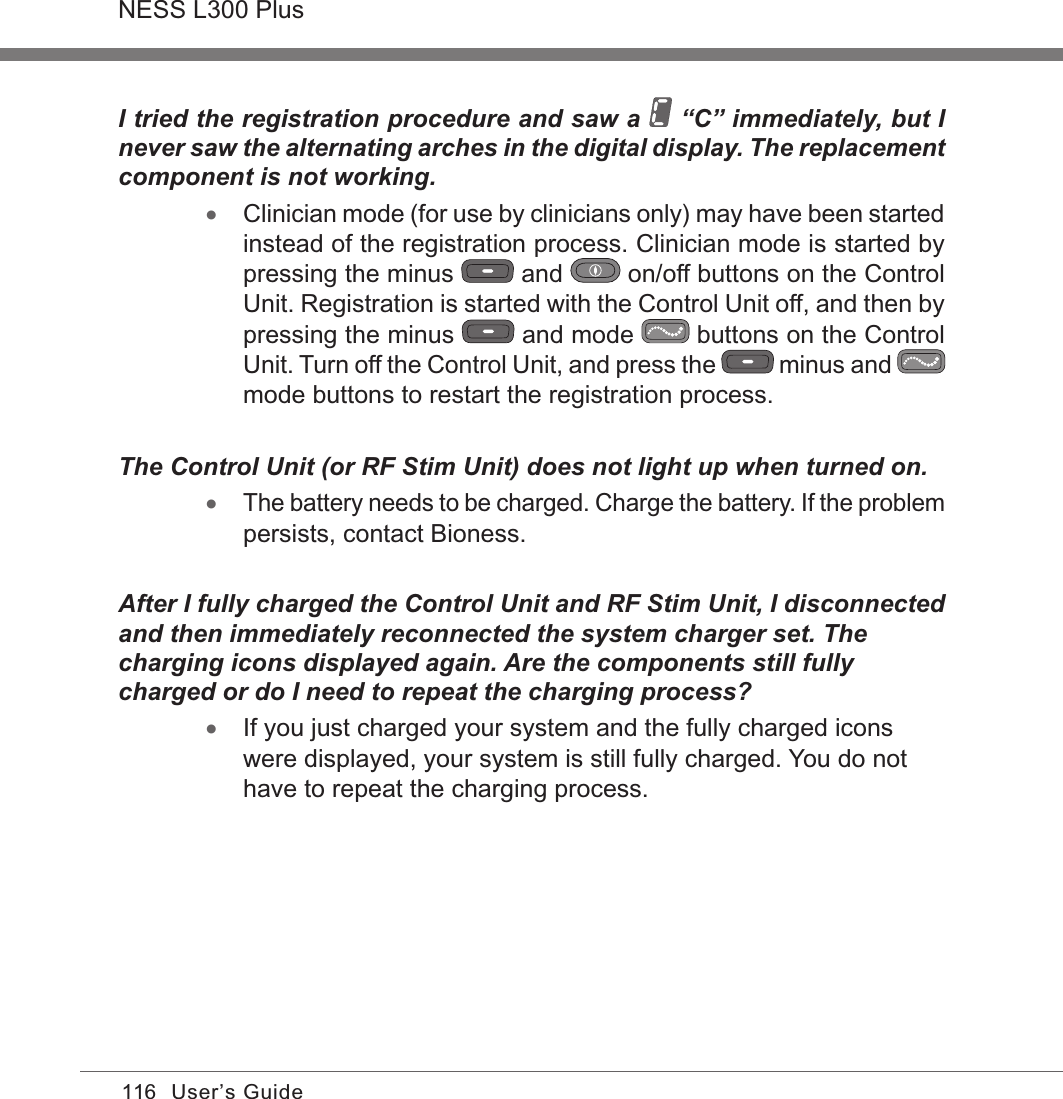 116NESS L300 PlusUser’s GuideI tried the registration procedure and saw a   “C” immediately, but I never saw the alternating arches in the digital display. The replacement component is not working. •Clinician mode (for use by clinicians only) may have been started instead of the registration process. Clinician mode is started by pressing the minus   and   on/off buttons on the Control Unit. Registration is started with the Control Unit off, and then by pressing the minus   and mode   buttons on the Control Unit. Turn off the Control Unit, and press the   minus and   mode buttons to restart the registration process.The Control Unit (or RF Stim Unit) does not light up when turned on. •The battery needs to be charged. Charge the battery. If the problem persists, contact Bioness.After I fully charged the Control Unit and RF Stim Unit, I disconnected and then immediately reconnected the system charger set. The charging icons displayed again. Are the components still fully charged or do I need to repeat the charging process? •If you just charged your system and the fully charged icons were displayed, your system is still fully charged. You do not have to repeat the charging process. 