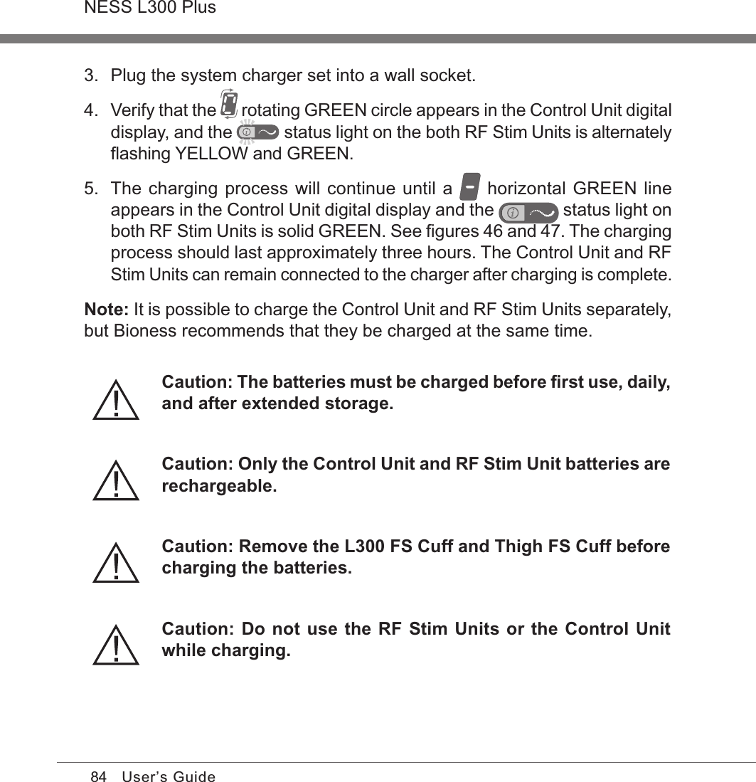 84NESS L300 PlusUser’s Guide3.  Plug the system charger set into a wall socket. 4. Verify that the   rotating GREEN circle appears in the Control Unit digital display, and the  status light on the both RF Stim Units is alternately ﬂashing YELLOW and GREEN.5.  The charging process will continue until a   horizontal GREEN line appears in the Control Unit digital display and the   status light on both RF Stim Units is solid GREEN. See ﬁgures 46 and 47. The charging process should last approximately three hours. The Control Unit and RF Stim Units can remain connected to the charger after charging is complete.Note: It is possible to charge the Control Unit and RF Stim Units separately, but Bioness recommends that they be charged at the same time.Caution: The batteries must be charged before ﬁrst use, daily, and after extended storage.Caution: Only the Control Unit and RF Stim Unit batteries are rechargeable.Caution: Remove the L300 FS Cuff and Thigh FS Cuff before charging the batteries.Caution: Do not use the RF Stim Units or the Control Unit while charging.