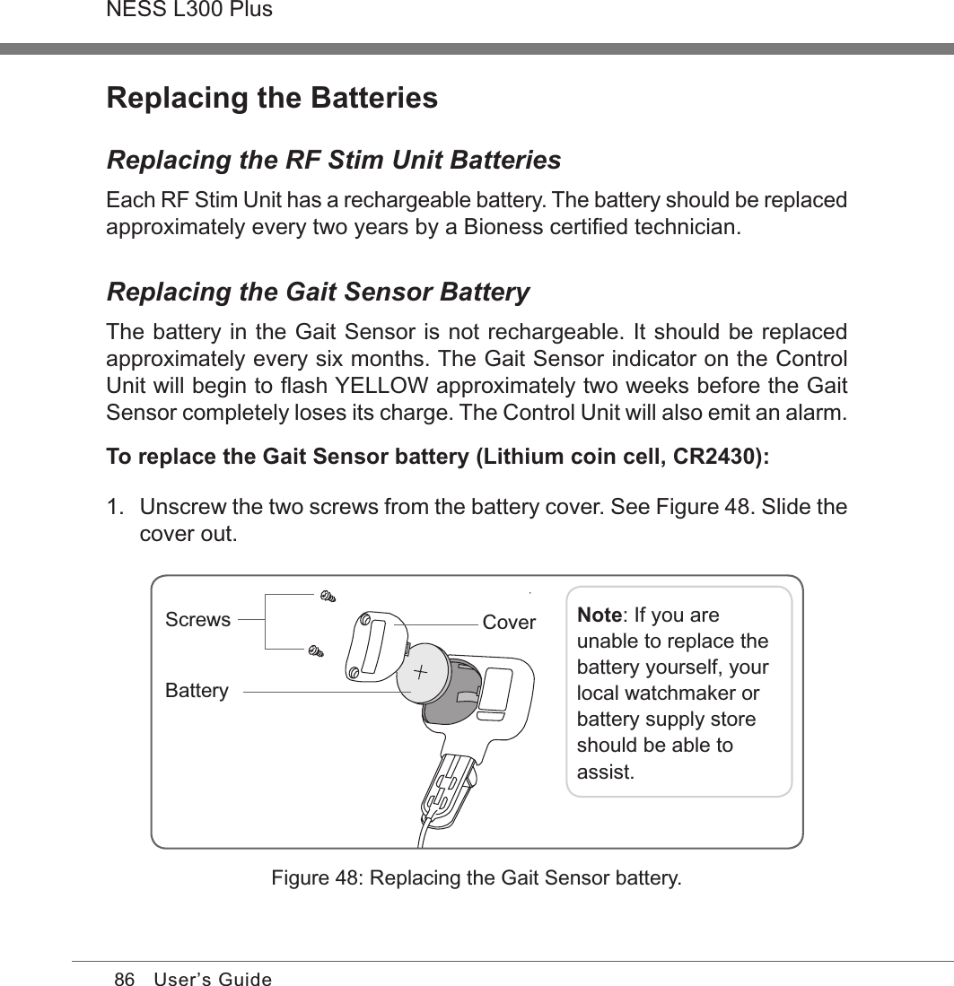 86NESS L300 PlusUser’s GuideReplacing the BatteriesReplacing the RF Stim Unit BatteriesEach RF Stim Unit has a rechargeable battery. The battery should be replaced approximately every two years by a Bioness certiﬁed technician.Replacing the Gait Sensor BatteryThe battery in the Gait Sensor is not rechargeable. It should be replaced approximately every six months. The Gait Sensor indicator on the Control Unit will begin to ﬂash YELLOW approximately two weeks before the Gait Sensor completely loses its charge. The Control Unit will also emit an alarm.To replace the Gait Sensor battery (Lithium coin cell, CR2430):1.  Unscrew the two screws from the battery cover. See Figure 48. Slide the cover out.Figure 48: Replacing the Gait Sensor battery.Screws Note: If you are unable to replace the battery yourself, your local watchmaker or battery supply store should be able to assist.BatteryCover