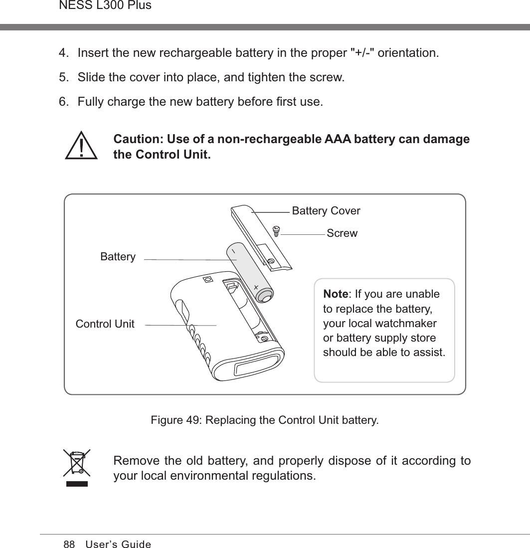 88NESS L300 PlusUser’s GuideFigure 49: Replacing the Control Unit battery.Remove the old battery, and properly dispose of it according to your local environmental regulations.4.  Insert the new rechargeable battery in the proper &quot;+/-&quot; orientation. 5.  Slide the cover into place, and tighten the screw.6.  Fully charge the new battery before ﬁrst use.Caution: Use of a non-rechargeable AAA battery can damage the Control Unit.Note: If you are unable to replace the battery, your local watchmaker or battery supply store should be able to assist.Control UnitBatteryBattery Cover Screw