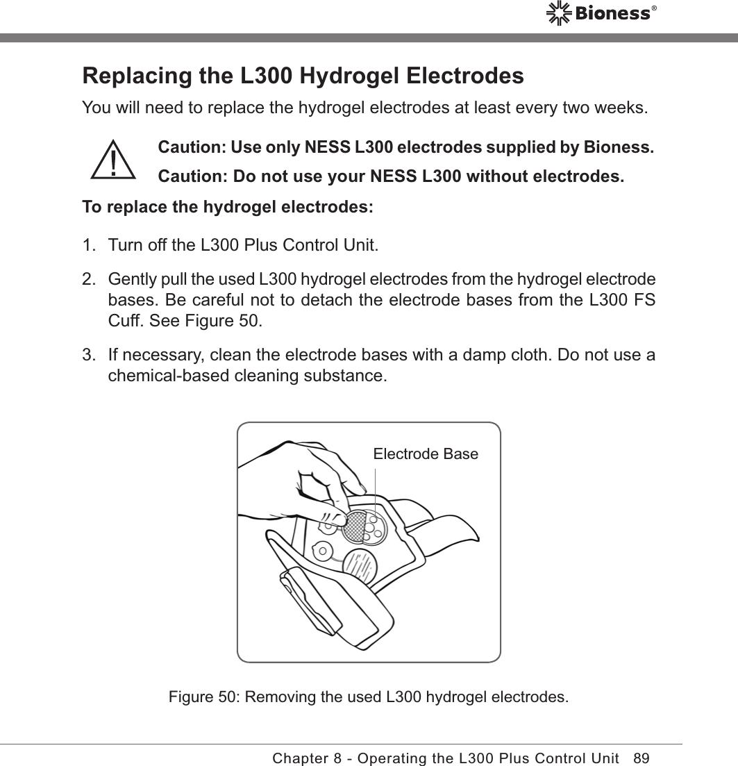 89Chapter 8 - Operating the L300 Plus Control UnitReplacing the L300 Hydrogel ElectrodesYou will need to replace the hydrogel electrodes at least every two weeks.Caution: Use only NESS L300 electrodes supplied by Bioness. Caution: Do not use your NESS L300 without electrodes.To replace the hydrogel electrodes:1.  Turn off the L300 Plus Control Unit.2. Gently pull the used L300 hydrogel electrodes from the hydrogel electrode bases. Be careful not to detach the electrode bases from the L300 FS Cuff. See Figure 50.3.  If necessary, clean the electrode bases with a damp cloth. Do not use a chemical-based cleaning substance.Figure 50: Removing the used L300 hydrogel electrodes.Electrode Base