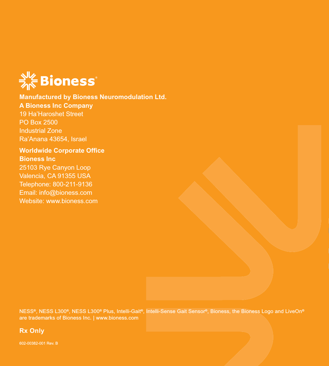 NESS®, NESS L300®, NESS L300® Plus, Intelli-Gait®, Intelli-Sense Gait Sensor®, Bioness, the Bioness Logo and LiveOn® are trademarks of Bioness Inc. | www.bioness.com602-00382-001 Rev. BManufactured by Bioness Neuromodulation Ltd.  A Bioness Inc Company19 Ha’Haroshet StreetPO Box 2500Industrial ZoneRa’Anana 43654, IsraelWorldwide Corporate Ofﬁce Bioness Inc25103 Rye Canyon Loop Valencia, CA 91355 USA Telephone: 800-211-9136     Email: info@bioness.comWebsite: www.bioness.comRx Only