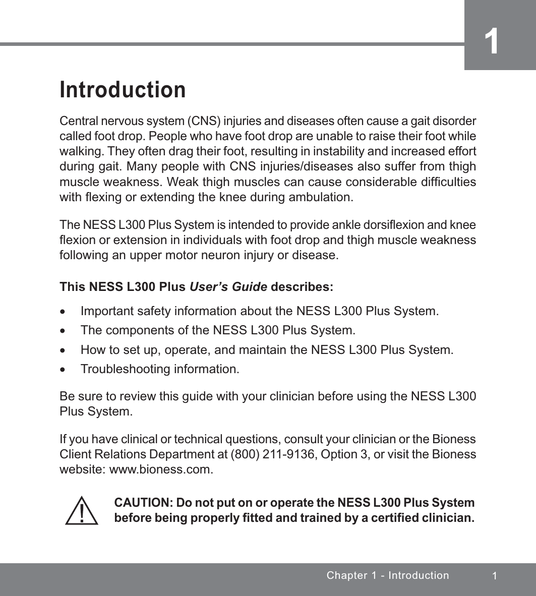 1Chapter 1 - Introduction1IntroductionCentral nervous system (CNS) injuries and diseases often cause a gait disorder called foot drop. People who have foot drop are unable to raise their foot while walking. They often drag their foot, resulting in instability and increased effort during gait. Many people with CNS injuries/diseases also suffer from thigh muscle weakness. Weak thigh muscles can cause considerable difﬁculties with ﬂexing or extending the knee during ambulation.The NESS L300 Plus System is intended to provide ankle dorsiﬂexion and knee ﬂexion or extension in individuals with foot drop and thigh muscle weakness following an upper motor neuron injury or disease.This NESS L300 Plus User’s Guide describes: xImportant safety information about the NESS L300 Plus System. xThe components of the NESS L300 Plus System. xHow to set up, operate, and maintain the NESS L300 Plus System. xTroubleshooting information.Be sure to review this guide with your clinician before using the NESS L300 Plus System. If you have clinical or technical questions, consult your clinician or the Bioness Client Relations Department at (800) 211-9136, Option 3, or visit the Bioness website: www.bioness.com.CAUTION: Do not put on or operate the NESS L300 Plus System before being properly ﬁtted and trained by a certiﬁed clinician.