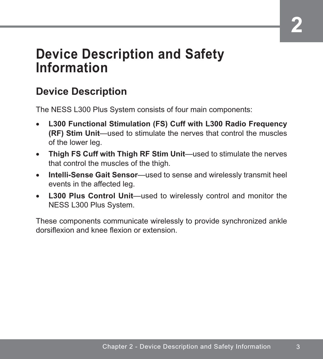 3Chapter 2 - Device Description and Safety Information2Device Description and Safety InformationDevice DescriptionThe NESS L300 Plus System consists of four main components: xL300 Functional Stimulation (FS) Cuff with L300 Radio Frequency (RF) Stim Unit—used to stimulate the nerves that control the muscles of the lower leg. xThigh FS Cuff with Thigh RF Stim Unit—used to stimulate the nerves that control the muscles of the thigh. xIntelli-Sense Gait Sensor—used to sense and wirelessly transmit heel events in the affected leg. xL300 Plus Control Unit—used to wirelessly control and monitor the NESS L300 Plus System.These components communicate wirelessly to provide synchronized ankle dorsiﬂexion and knee ﬂexion or extension.