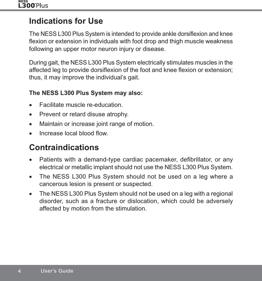 4User&apos;s GuideIndications for UseThe NESS L300 Plus System is intended to provide ankle dorsiﬂexion and knee ﬂexion or extension in individuals with foot drop and thigh muscle weakness following an upper motor neuron injury or disease.During gait, the NESS L300 Plus System electrically stimulates muscles in the affected leg to provide dorsiﬂexion of the foot and knee ﬂexion or extension; thus, it may improve the individual’s gait.The NESS L300 Plus System may also: xFacilitate muscle re-education. xPrevent or retard disuse atrophy. xMaintain or increase joint range of motion. xIncrease local blood ﬂow.Contraindications xPatients with a demand-type cardiac pacemaker, deﬁbrillator, or any electrical or metallic implant should not use the NESS L300 Plus System. xThe NESS L300 Plus System should not be used on a leg where a cancerous lesion is present or suspected. xThe NESS L300 Plus System should not be used on a leg with a regional disorder, such as a fracture or dislocation, which could be adversely affected by motion from the stimulation.