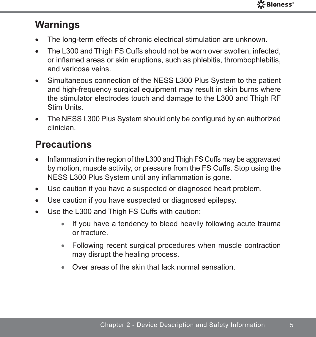 5Chapter 2 - Device Description and Safety InformationWarnings xThe long-term effects of chronic electrical stimulation are unknown. xThe L300 and Thigh FS Cuffs should not be worn over swollen, infected, or inﬂamed areas or skin eruptions, such as phlebitis, thrombophlebitis, and varicose veins. xSimultaneous connection of the NESS L300 Plus System to the patient and high-frequency surgical equipment may result in skin burns where the stimulator electrodes touch and damage to the L300 and Thigh RF Stim Units. xThe NESS L300 Plus System should only be conﬁgured by an authorized clinician.Precautions xInﬂammation in the region of the L300 and Thigh FS Cuffs may be aggravated by motion, muscle activity, or pressure from the FS Cuffs. Stop using the NESS L300 Plus System until any inﬂammation is gone. xUse caution if you have a suspected or diagnosed heart problem. xUse caution if you have suspected or diagnosed epilepsy. xUse the L300 and Thigh FS Cuffs with caution: xIf you have a tendency to bleed heavily following acute trauma or fracture. xFollowing recent surgical procedures when muscle contraction may disrupt the healing process. xOver areas of the skin that lack normal sensation.