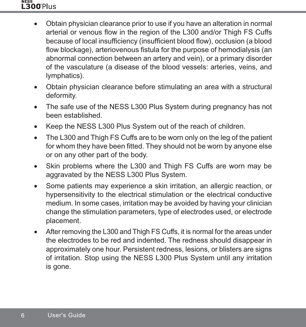 6User&apos;s Guide xObtain physician clearance prior to use if you have an alteration in normal arterial or venous ﬂow in the region of the L300 and/or Thigh FS Cuffs because of local insufﬁciency (insufﬁcient blood ﬂow), occlusion (a blood ﬂow blockage), arteriovenous ﬁstula for the purpose of hemodialysis (an abnormal connection between an artery and vein), or a primary disorder of the vasculature (a disease of the blood vessels: arteries, veins, and lymphatics). xObtain physician clearance before stimulating an area with a structural deformity. xThe safe use of the NESS L300 Plus System during pregnancy has not been established. xKeep the NESS L300 Plus System out of the reach of children. xThe L300 and Thigh FS Cuffs are to be worn only on the leg of the patient for whom they have been ﬁtted. They should not be worn by anyone else or on any other part of the body.  xSkin problems where the L300 and Thigh FS Cuffs are worn may be aggravated by the NESS L300 Plus System. xSome patients may experience a skin irritation, an allergic reaction, or hypersensitivity to the electrical stimulation or the electrical conductive medium. In some cases, irritation may be avoided by having your clinician change the stimulation parameters, type of electrodes used, or electrode placement. xAfter removing the L300 and Thigh FS Cuffs, it is normal for the areas under the electrodes to be red and indented. The redness should disappear in approximately one hour. Persistent redness, lesions, or blisters are signs of irritation. Stop using the NESS L300 Plus System until any irritation is gone.