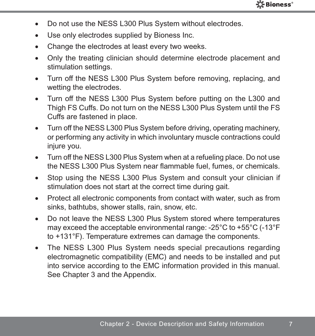 7Chapter 2 - Device Description and Safety Information xDo not use the NESS L300 Plus System without electrodes. xUse only electrodes supplied by Bioness Inc. xChange the electrodes at least every two weeks. xOnly the treating clinician should determine electrode placement and stimulation settings. xTurn off the NESS L300 Plus System before removing, replacing, and wetting the electrodes. xTurn off the NESS L300 Plus System before putting on the L300 and Thigh FS Cuffs. Do not turn on the NESS L300 Plus System until the FS Cuffs are fastened in place. xTurn off the NESS L300 Plus System before driving, operating machinery, or performing any activity in which involuntary muscle contractions could injure you. xTurn off the NESS L300 Plus System when at a refueling place. Do not use the NESS L300 Plus System near ﬂammable fuel, fumes, or chemicals. xStop using the NESS L300 Plus System and consult your clinician if stimulation does not start at the correct time during gait. xProtect all electronic components from contact with water, such as from sinks, bathtubs, shower stalls, rain, snow, etc. xDo not leave the NESS L300 Plus System stored where temperatures may exceed the acceptable environmental range: -25°C to +55°C (-13°F to +131°F). Temperature extremes can damage the components. xThe NESS L300 Plus System needs special precautions regarding electromagnetic compatibility (EMC) and needs to be installed and put into service according to the EMC information provided in this manual. See Chapter 3 and the Appendix.