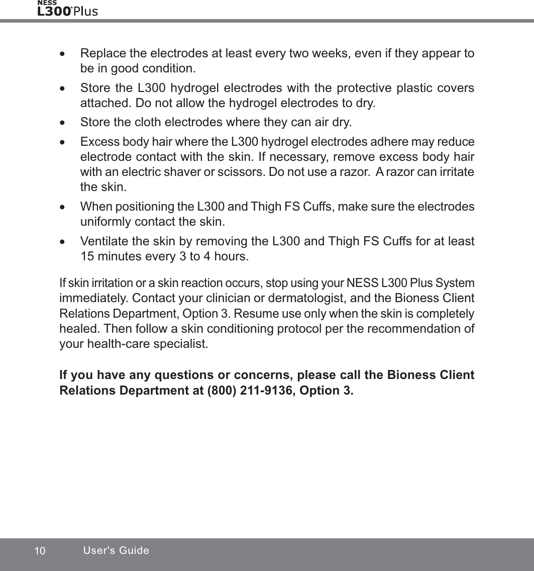 10 User&apos;s Guide xReplace the electrodes at least every two weeks, even if they appear to be in good condition. xStore the L300 hydrogel electrodes with the protective plastic covers attached. Do not allow the hydrogel electrodes to dry. xStore the cloth electrodes where they can air dry. xExcess body hair where the L300 hydrogel electrodes adhere may reduce electrode contact with the skin. If necessary, remove excess body hair with an electric shaver or scissors. Do not use a razor.  A razor can irritate the skin. xWhen positioning the L300 and Thigh FS Cuffs, make sure the electrodes uniformly contact the skin. xVentilate the skin by removing the L300 and Thigh FS Cuffs for at least 15 minutes every 3 to 4 hours.If skin irritation or a skin reaction occurs, stop using your NESS L300 Plus System immediately. Contact your clinician or dermatologist, and the Bioness Client Relations Department, Option 3. Resume use only when the skin is completely healed. Then follow a skin conditioning protocol per the recommendation of your health-care specialist.If you have any questions or concerns, please call the Bioness Client Relations Department at (800) 211-9136, Option 3.