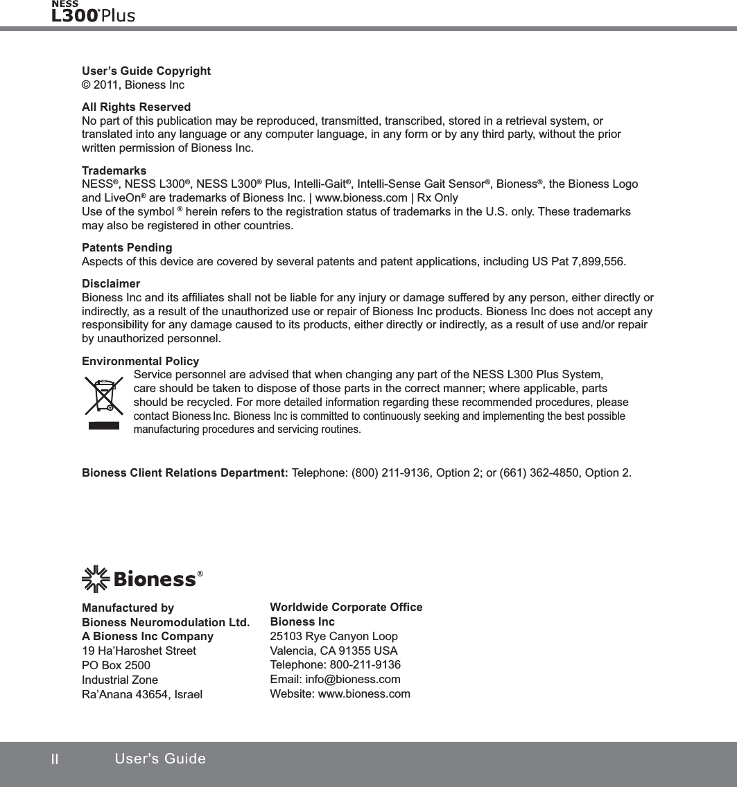 II User&apos;s GuideUser’s Guide Copyright© 2011, Bioness IncAll Rights ReservedNo part of this publication may be reproduced, transmitted, transcribed, stored in a retrieval system, or translated into any language or any computer language, in any form or by any third party, without the prior written permission of Bioness Inc.TrademarksNESS®, NESS L300®, NESS L300® Plus, Intelli-Gait®, Intelli-Sense Gait Sensor®, Bioness®, the Bioness Logo and LiveOn® are trademarks of Bioness Inc. | www.bioness.com | Rx Only Use of the symbol ® herein refers to the registration status of trademarks in the U.S. only. These trademarks may also be registered in other countries.Patents PendingAspects of this device are covered by several patents and patent applications, including US Pat 7,899,556.Disclaimer Bioness Inc and its afﬁliates shall not be liable for any injury or damage suffered by any person, either directly or indirectly, as a result of the unauthorized use or repair of Bioness Inc products. Bioness Inc does not accept any responsibility for any damage caused to its products, either directly or indirectly, as a result of use and/or repair by unauthorized personnel.Environmental PolicyService personnel are advised that when changing any part of the NESS L300 Plus System, care should be taken to dispose of those parts in the correct manner; where applicable, parts should be recycled. For more detailed information regarding these recommended procedures, please contact Bioness Inc. Bioness Inc is committed to continuously seeking and implementing the best possible manufacturing procedures and servicing routines.Worldwide Corporate OfﬁceBioness Inc 25103 Rye Canyon Loop Valencia, CA 91355 USATelephone: 800-211-9136 Email: info@bioness.comWebsite: www.bioness.comManufactured by  Bioness Neuromodulation Ltd.  A Bioness Inc Company19 Ha’Haroshet StreetPO Box 2500Industrial ZoneRa’Anana 43654, IsraelBioness Client Relations Department: Telephone: (800) 211-9136, Option 2; or (661) 362-4850, Option 2.