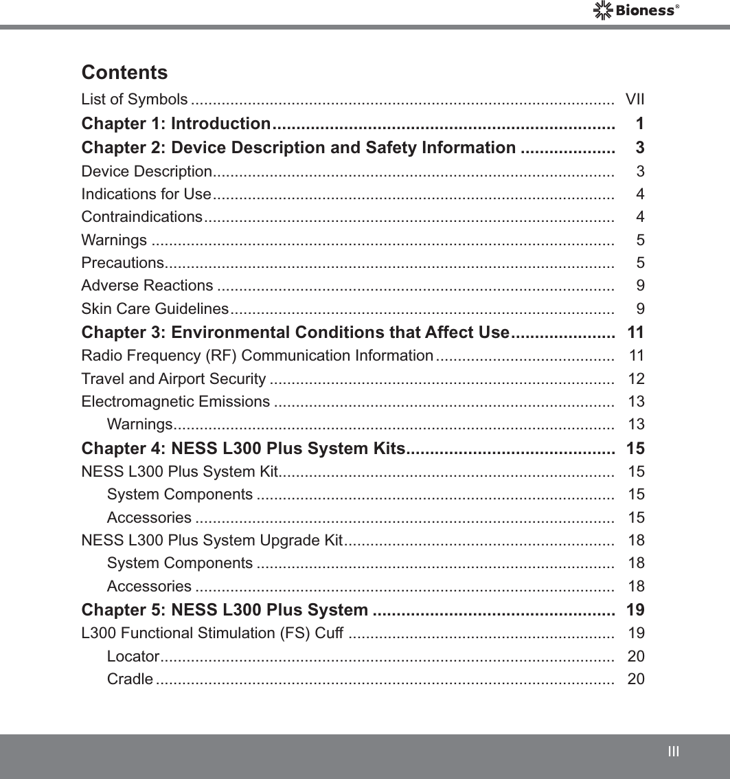 IIIContentsList of Symbols .................................................................................................  VIIChapter 1: Introduction ........................................................................   1Chapter 2: Device Description and Safety Information ....................   3Device Description ............................................................................................  3Indications for Use ............................................................................................   4Contraindications ..............................................................................................   4Warnings ..........................................................................................................   5Precautions .......................................................................................................  5Adverse Reactions ...........................................................................................   9Skin Care Guidelines ........................................................................................   9Chapter 3: Environmental Conditions that Affect Use ......................   11Radio Frequency (RF) Communication Information .........................................   11Travel and Airport Security ...............................................................................   12Electromagnetic Emissions ..............................................................................   13Warnings .....................................................................................................  13Chapter 4: NESS L300 Plus System Kits ............................................  15NESS L300 Plus System Kit .............................................................................  15System Components ..................................................................................   15Accessories ................................................................................................   15NESS L300 Plus System Upgrade Kit ..............................................................   18System Components ..................................................................................   18Accessories ................................................................................................   18Chapter 5: NESS L300 Plus System ...................................................   19L300 Functional Stimulation (FS) Cuff  .............................................................  19Locator ........................................................................................................   20Cradle .........................................................................................................   20