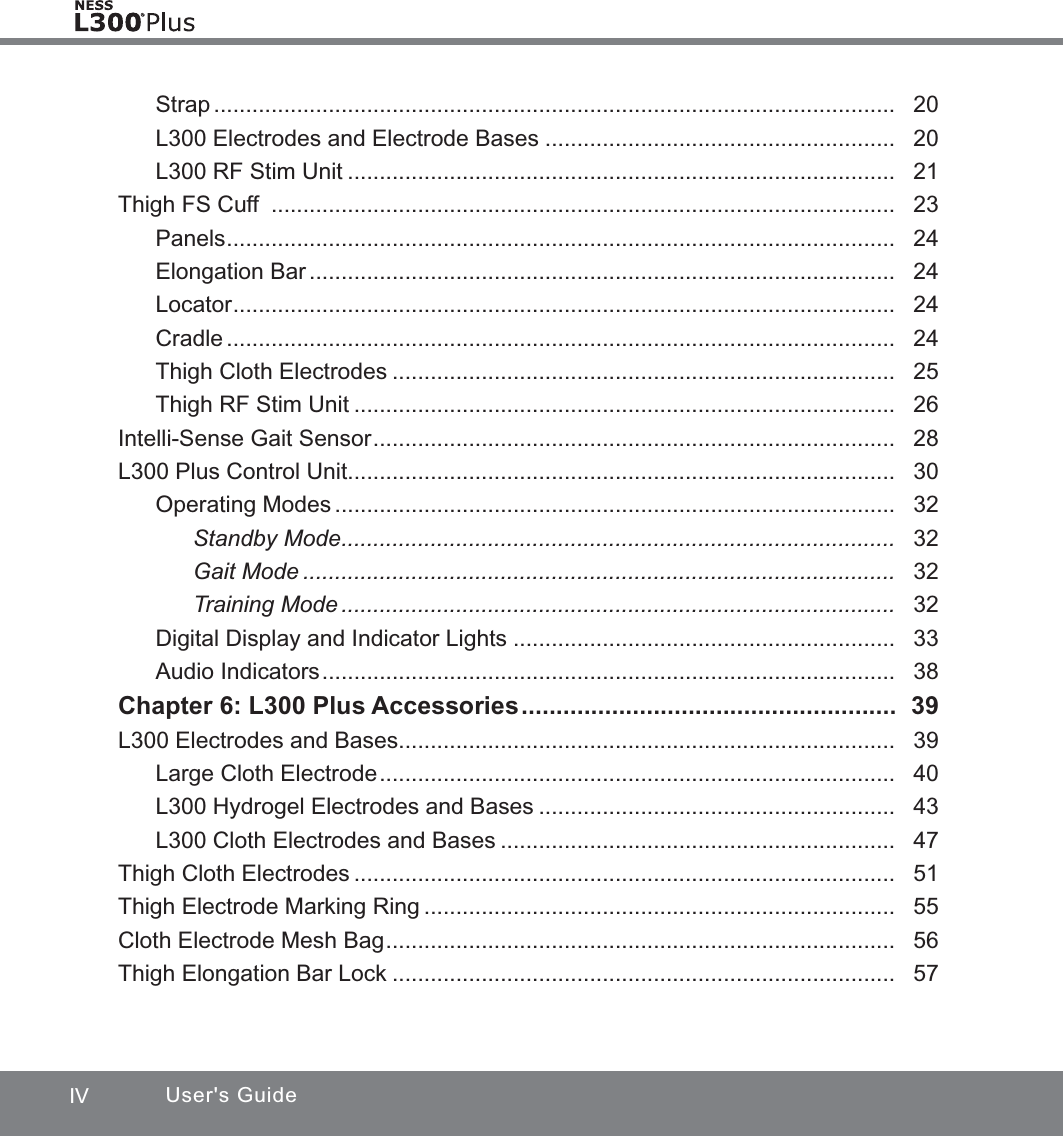 IV User&apos;s GuideStrap ...........................................................................................................   20L300 Electrodes and Electrode Bases .......................................................   20L300 RF Stim Unit ......................................................................................   21Thigh FS Cuff  ..................................................................................................   23Panels .........................................................................................................   24Elongation Bar ............................................................................................   24Locator ........................................................................................................   24Cradle .........................................................................................................   24Thigh Cloth Electrodes ...............................................................................   25Thigh RF Stim Unit .....................................................................................   26Intelli-Sense Gait Sensor ..................................................................................   28L300 Plus Control Unit ......................................................................................  30Operating Modes ........................................................................................   32Standby Mode .......................................................................................   32Gait Mode .............................................................................................   32Training Mode .......................................................................................   32Digital Display and Indicator Lights ............................................................   33Audio Indicators ..........................................................................................   38Chapter 6: L300 Plus Accessories ......................................................  39L300 Electrodes and Bases ..............................................................................  39Large Cloth Electrode .................................................................................   40L300 Hydrogel Electrodes and Bases ........................................................   43L300 Cloth Electrodes and Bases ..............................................................   47Thigh Cloth Electrodes .....................................................................................   51Thigh Electrode Marking Ring ..........................................................................   55Cloth Electrode Mesh Bag ................................................................................   56Thigh Elongation Bar Lock ...............................................................................   57
