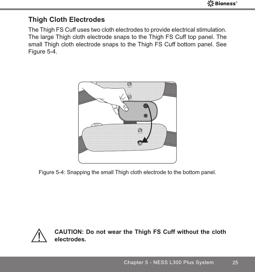 25Chapter 5 - NESS L300 Plus SystemFigure 5-4: Snapping the small Thigh cloth electrode to the bottom panel.CAUTION: Do not wear the Thigh FS Cuff without the cloth electrodes.Thigh Cloth ElectrodesThe Thigh FS Cuff uses two cloth electrodes to provide electrical stimulation. The large Thigh cloth electrode snaps to the Thigh FS Cuff top panel. The small Thigh cloth electrode snaps to the Thigh FS Cuff bottom panel. See Figure 5-4. 