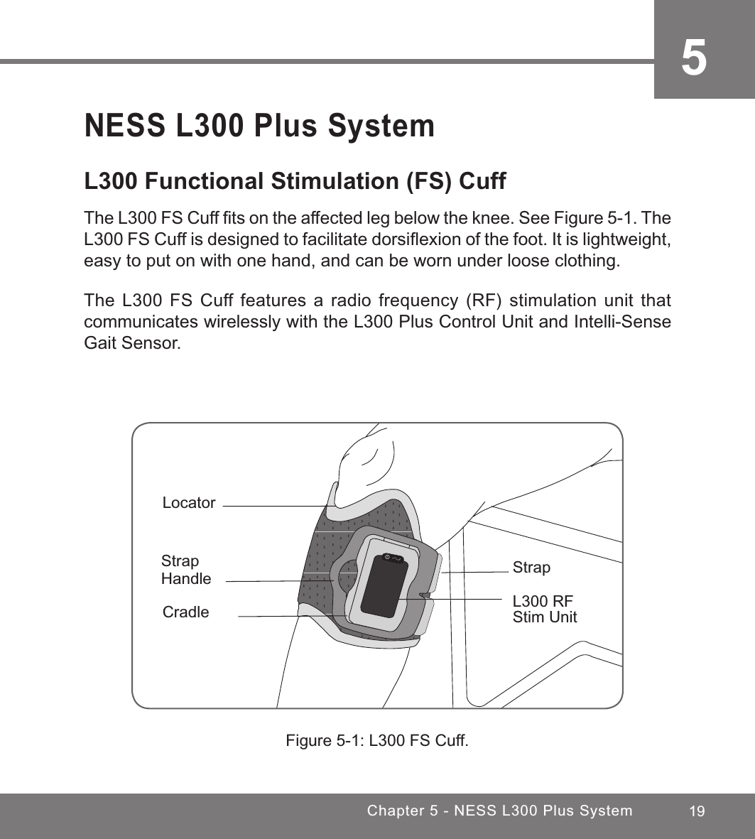 19Chapter 5 - NESS L300 Plus System5NESS L300 Plus SystemL300 Functional Stimulation (FS) Cuff The L300 FS Cuff ﬁts on the affected leg below the knee. See Figure 5-1. The L300 FS Cuff is designed to facilitate dorsiﬂexion of the foot. It is lightweight, easy to put on with one hand, and can be worn under loose clothing.The L300 FS Cuff features a radio frequency (RF) stimulation unit that communicates wirelessly with the L300 Plus Control Unit and Intelli-Sense Gait Sensor.Figure 5-1: L300 FS Cuff.LocatorStrap HandleCradle L300 RF Stim UnitStrap