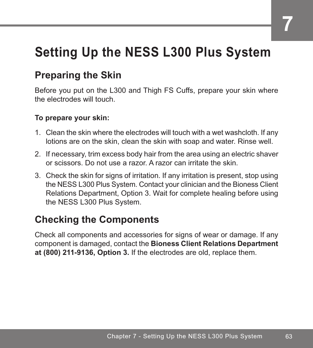 63Chapter 7 - Setting Up the NESS L300 Plus System7Setting Up the NESS L300 Plus SystemPreparing the SkinBefore you put on the L300 and Thigh FS Cuffs, prepare your skin where the electrodes will touch.To prepare your skin:1. Clean the skin where the electrodes will touch with a wet washcloth. If any lotions are on the skin, clean the skin with soap and water. Rinse well.2. If necessary, trim excess body hair from the area using an electric shaver or scissors. Do not use a razor. A razor can irritate the skin.3.  Check the skin for signs of irritation. If any irritation is present, stop using the NESS L300 Plus System. Contact your clinician and the Bioness Client Relations Department, Option 3. Wait for complete healing before using the NESS L300 Plus System.Checking the ComponentsCheck all components and accessories for signs of wear or damage. If any component is damaged, contact the Bioness Client Relations Department at (800) 211-9136, Option 3. If the electrodes are old, replace them. 