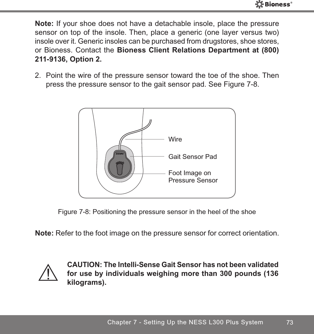 73Chapter 7 - Setting Up the NESS L300 Plus SystemNote: If your shoe does not have a detachable insole, place the pressure sensor on top of the insole. Then, place a generic (one layer versus two) insole over it. Generic insoles can be purchased from drugstores, shoe stores, or Bioness. Contact the Bioness Client Relations Department at (800) 211-9136, Option 2.2.  Point the wire of the pressure sensor toward the toe of the shoe. Then press the pressure sensor to the gait sensor pad. See Figure 7-8.CAUTION: The Intelli-Sense Gait Sensor has not been validated for use by individuals weighing more than 300 pounds (136 kilograms).Foot Image on Pressure SensorGait Sensor PadWireFigure 7-8: Positioning the pressure sensor in the heel of the shoeNote: Refer to the foot image on the pressure sensor for correct orientation.