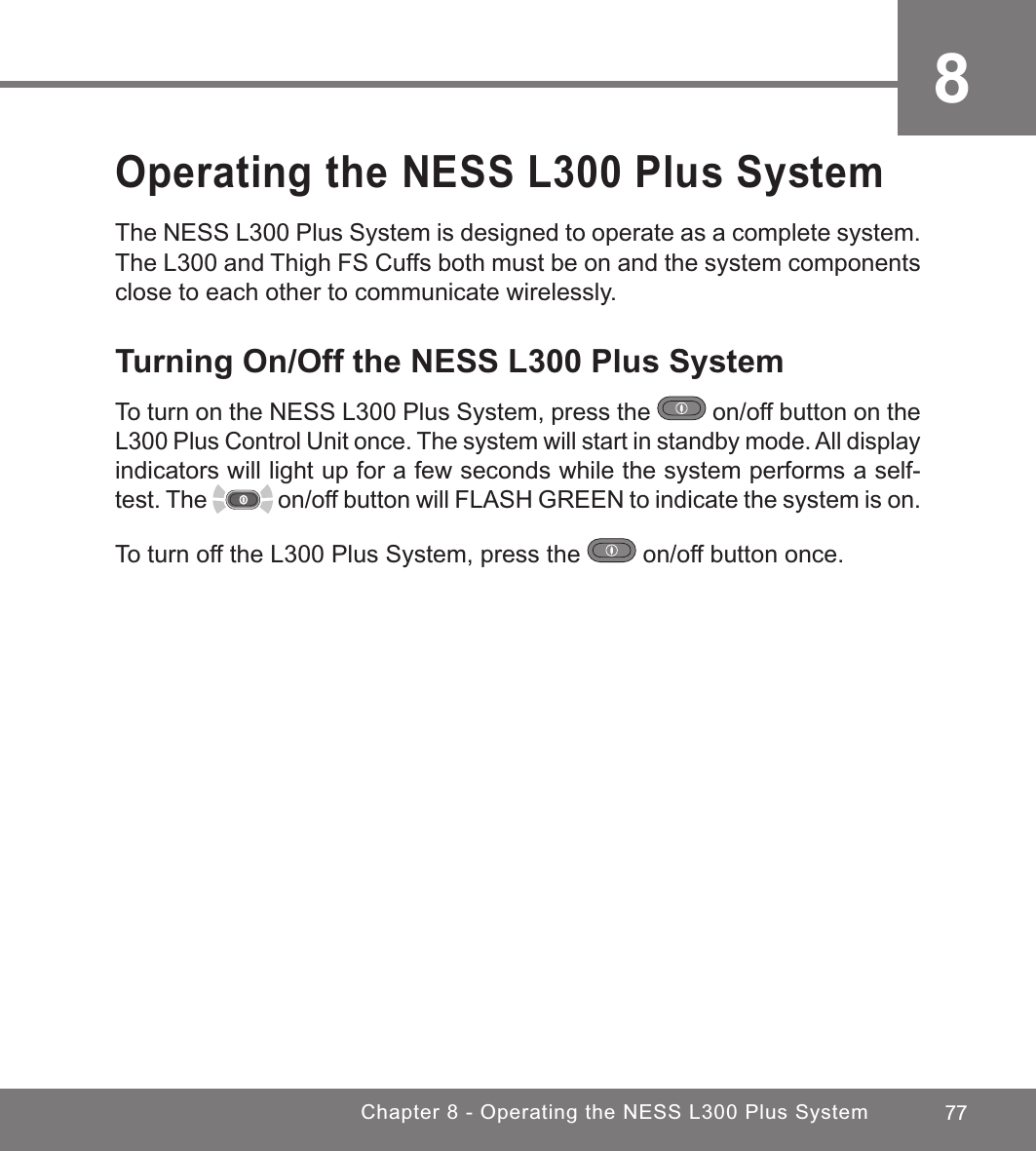 77Chapter 8 - Operating the NESS L300 Plus System8Operating the NESS L300 Plus SystemThe NESS L300 Plus System is designed to operate as a complete system. The L300 and Thigh FS Cuffs both must be on and the system components close to each other to communicate wirelessly. Turning On/Off the NESS L300 Plus SystemTo turn on the NESS L300 Plus System, press the   on/off button on the L300 Plus Control Unit once. The system will start in standby mode. All display indicators will light up for a few seconds while the system performs a self-test. The   on/off button will FLASH GREEN to indicate the system is on. To turn off the L300 Plus System, press the   on/off button once.