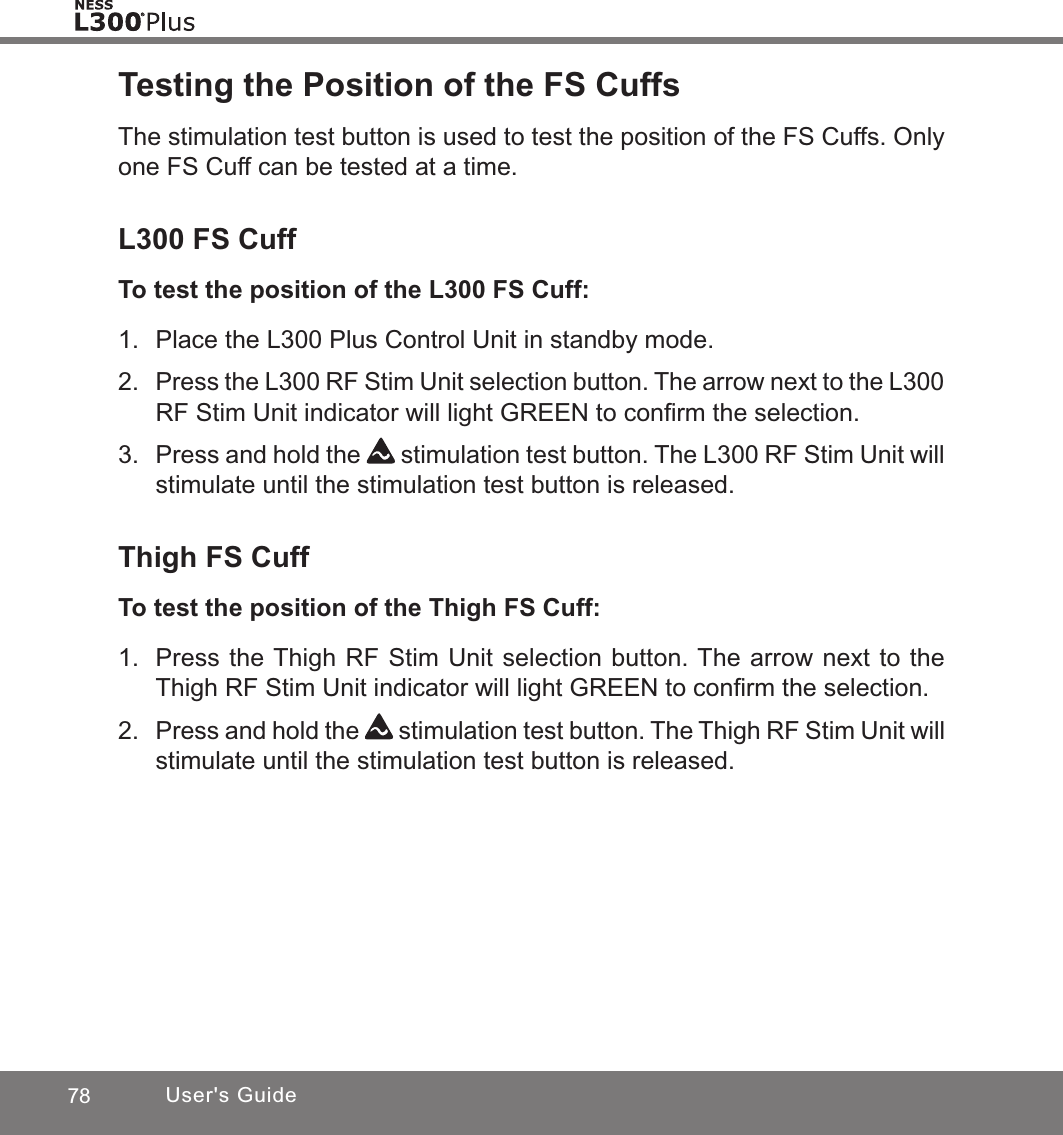 78 User&apos;s GuideTesting the Position of the FS CuffsThe stimulation test button is used to test the position of the FS Cuffs. Only one FS Cuff can be tested at a time. L300 FS CuffTo test the position of the L300 FS Cuff:1.  Place the L300 Plus Control Unit in standby mode.2. Press the L300 RF Stim Unit selection button. The arrow next to the L300 RF Stim Unit indicator will light GREEN to conﬁrm the selection.3.  Press and hold the   stimulation test button. The L300 RF Stim Unit will stimulate until the stimulation test button is released.Thigh FS CuffTo test the position of the Thigh FS Cuff:1.  Press the Thigh RF Stim Unit selection button. The arrow next to the Thigh RF Stim Unit indicator will light GREEN to conﬁrm the selection.2. Press and hold the   stimulation test button. The Thigh RF Stim Unit will stimulate until the stimulation test button is released.